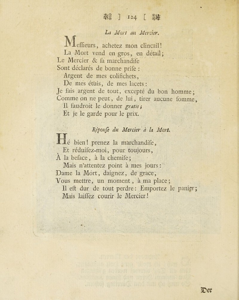 La Mort au Mercier. -Vieflieurs, achetez mon clincail! La Mort vend en gros, en détail ; Le Mercier & fa marchandée Sont déclarés de bonne prife : Argent de mes colifichets. De mes étais, de mes lacets: Je fais argent de tout, excepté du bon homme; Comme on ne peut, de lui, tirer aucune femme. Il faudroit le donner gratis, Et je le garde pour le prix. Rêponfe du Mercier à la Mort. Hé bien! prenez la marchandée. Et réduifez-moi, pour toujours, À la beface, à la chemife ; Mais n’attentez point à mes jours : ' Dame la Mort, daignez, de grâce, Vous mettre, un moment, à ma place ; Il eft dur de tout perdre: Emportez le panier; Mais laiéez courir le Mercier!