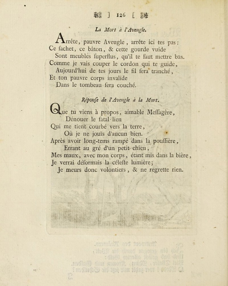 La Mort à l'Aveugle. -/Vrrête, pauvre Aveugle, arrête ici tes pas: Ce lachet, ce bâton, & cette gourde vuide Sont meubles luperflus, qu’il te faut mettre bas* Comme je vais couper le cordon qui te guide. Aujourd’hui de tes jours le fil fera tranché, Et ton pauvre corps invalide Dans le tombeau fera couché» Qj B^éponfe de l'Aveugle à la Mort. „ue tu viens à propos, aimable Meffagère, Dénouer le fataMien Qui me tient courbé vers la terre, Où je ne jouis d’aucun bien. Après avoir long-tems rampé dans la pouffière . Errant au gré d’un petit chien, Mes maux, avec mon corps, étant mis dans la bière Je verrai déformais la célefte lumière; Je meurs donc volontiers, & ne regrette rien.