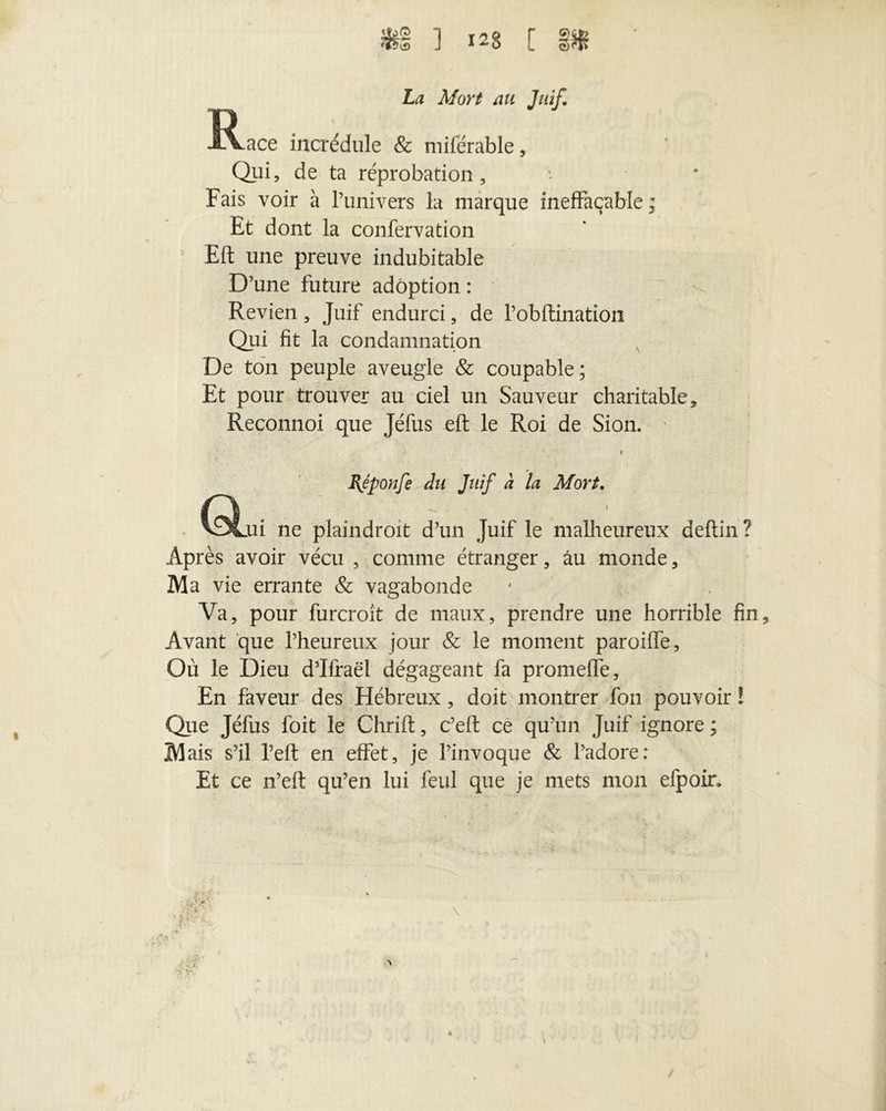 La Mort au Juif. R^ace incrédule & miférable, Qui, de ta réprobation. Fais voir à l’univers la marque ineffaçable ; Et dont la confervation Eft une preuve indubitable D’une future adoption : Revien , Juif endurci, de l’obftination Qui fit la condamnation De ton peuple aveugle & coupable; Et pour trouver au ciel un Sauveur charitable, Reconnoi que Jéfus eft le Roi de Sion. ' i BJponfe du Juif à la Mort. C^jii ne plaindroit d’un Juif le malheureux deftin ? Après avoir vécu , comme étranger, au monde, Ma vie errante & vagabonde Va, pour furcroit de maux, prendre une horrible fin Avant que l’heureux jour & le moment paroiffe. Où le Dieu d’Ifraël dégageant fa promeflè. En faveur des Hébreux, doit montrer fou pouvoir ! Que Jéfus foit le Chrift, c’eft ce qu’un Juif ignore ; M ais s’il l’eft en effet, je l’invoque & l’adore: Et ce n’eft qu’en lui feul que je mets mon efpoir.