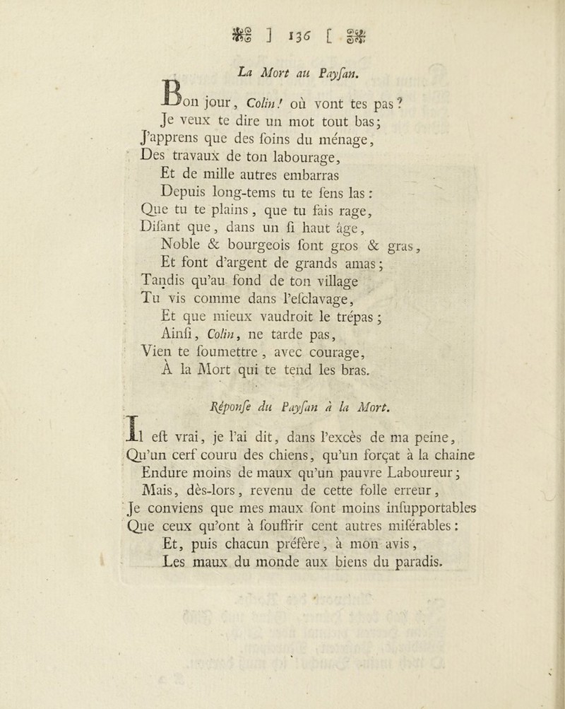 La Mort au Payfan. -Bon jour, Colin! ou vont tes pas? Je veux te dire un mot tout bas; J’apprens que des foins du ménage. Des travaux de ton labourage. Et de mille autres embarras Depuis long-tems tu te fèns las : Que tu te plains, que tu fais rage, Difant que, dans un fi haut âge, Noble & bourgeois font gros & gras. Et font d’argent de grands amas ; Tandis qu’au fond de ton village Tu vis comme dans l’efclavage, Et que mieux vaudroit le trépas ; Ainli, Colin, ne tarde pas. Vieil te foumettre , avec courage, À la Mort qui te tend les bras. Bjponfe Au Payfan à la Mort. Il eft vrai, je l’ai dit, dans l’excès de ma peine. Qu’un cerf couru des chiens, qu’un forçat à la chaîne Endure moins de maux qu’un pauvre Laboureur ; Mais, dès-lors, revenu de cette folle erreur, je conviens que mes maux font moins infupportables Que ceux qu’ont à fouffrir cent autres miférables : Et, puis chacun préfère, à mon avis, Les maux du monde aux biens du paradis.