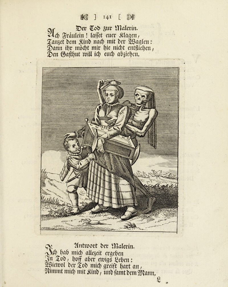 sDer Sob 5ur ilîalcrin. v”d) grdulein ! laflet euer Klagen, Sauset bem Äiitb nad> mit ber SBagfen : Samt tljr mi>d)t mir t)k nid)t entfliegen , Sett ©atfbut will icb eud) abjiebeu. ÇV Antwort ber iTîalerin. •\3d) b a b mid) altejeit ergeben Jn Sob / l)off aber emigl lieben : SBiemoi ber £ob mid) greift bart att, 3lmtmt mid; mittfinb, uub famt bem SDîami,