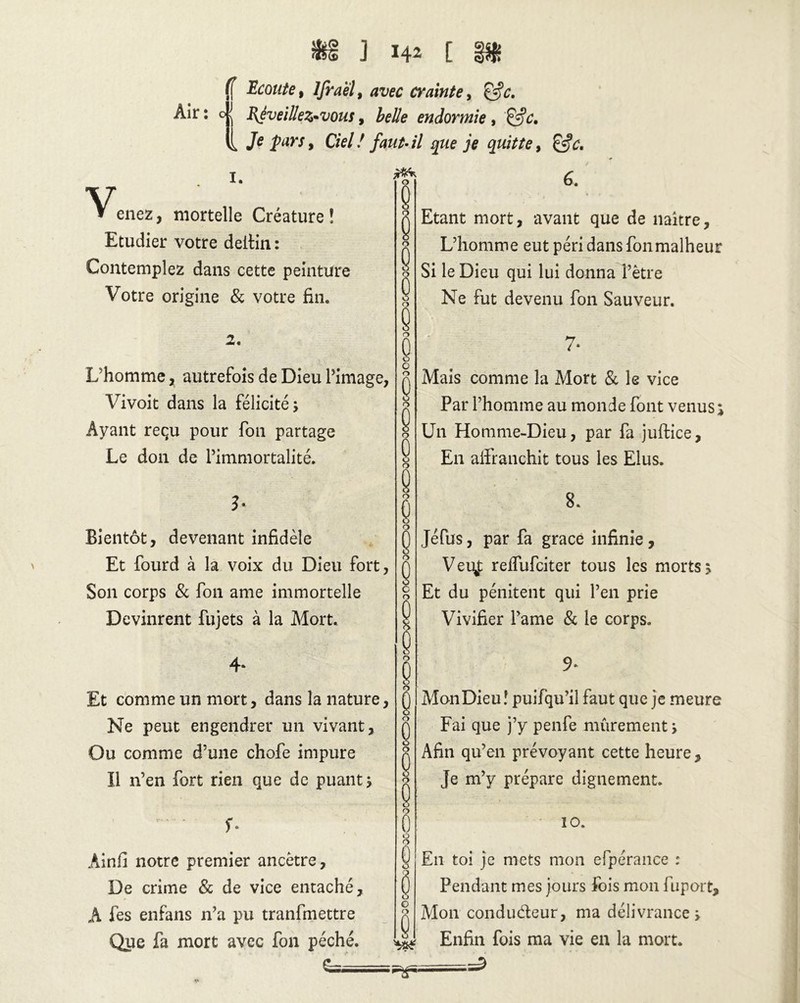 Air: 4J Ecoute, lfra'èl, avec crainte, RJveiHeZ'Vous, belle endormie, Je Jarj, Ciel! faut-il que je quitte, 1. V » enez, mortelle Créature ! Etudier votre deitin : Contemplez dans cette peinture Votre origine & votre fin. 2. L’homme, autrefois de Dieu l’image, Vivoit dans la félicité s Ayant reçu pour fon partage Le don de l’immortalité. J* Bientôt, devenant infidèle Et fourd à la voix du Dieu fort, Son corps & fon ame immortelle Devinrent fujets à la Mort. 4* Et comme un mort, dans la nature, Ne peut engendrer un vivant. Ou comme d’une chofe impure Il n’en fort rien que de puant * f* Ainfi notre premier ancêtre. De crime & de vice entaché, A fes enfans n’a pu tranfmettre Que fa mort avec fon péché. g— 6. Etant mort, avant que de naître. L’homme eut péri dans fon malheur Si le Dieu qui lui donna l’être Ne fut devenu fon Sauveur. 7* Mais comme la Mort 8c le vice Par l’homme au monde font venus Un Homme-Dieu, par fa juftice, E11 affranchit tous les Elus. 8. Jéfus, par fa grâce infinie, Veu,f reffufciter tous les morts > Et du pénitent qui l’en prie Vivifier l’ame & le corps. Mon Dieu ! puifqu’il faut que j e meure Fai que j’y penfe mûrement ; Afin qu’en prévoyant cette heure. Je m’y prépare dignement. 10. En toi je mets mon efpérance : Pendant mes jours fois mon fuport. Mon conducteur, ma délivrance y Enfin fois ma vie en la mort. ==2 V»