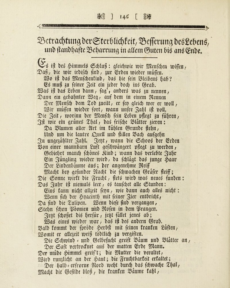 ^ctrac^tungbet^tefOlic^fcif/ SÔeffemng î)eé£ebené, uni) jïanî)^aftc Beharrung in alîcm ©utm bis ans (£nt>e. iff be£ $immelé (Schluff : gleichwie wir Sölcnfdöen wiffen / ©aff / bie wir irbifch ffnb, sur ©rben wieber muffen. 2Bo iff ba$ ÎDlenfchenfinb, bas ffie fein ©leibené (jab? ©$ mnff }u feiner 3eit ein jcber bod) inê ©raff. SBatj iff ba$ geben bann/ fag\ anberâ waé ju nennen/ ©an« ein gebahnter SSeg / auf bem in einem kennen ©er 9)Jenfch bem Job jueilt/ er fe» gleich wer er woll/ 28ir muffen wieber fort/ wann unfre 3af)I iff voll. ©ie 3eit i worinn ber SOfenfd) fein geben »ffegt ju fuhren / 3ff wie ein gruneê Jffal/ ba5 frifdje ©lütter jieren: ©a Blumen aller 2lrt im fühlen ©runbe flehit / ttnb um bie lautre Oncll unb ffiffen 23acö aufgehtt 3n ungejühlter 3ahl* 3efft t wann bie ©effooé ber ©rben ©on einer mannbar« guft gefchwüngert »liegt ju werben, ©ebiehrt manch fch&neë $inb ; wann ba-5 »erlebte 3ahr ©in Süngling wieber wirb/ ba fdilügt baé junge £aar ©er ginbenbüume au3; ber angenehme Sleiff 50lacl)t be» gefunber 91 acht bie fehwachen ©reifer ffeiff; ©ie (Sonne wirft bie gruefft, ffet-j wirb waê neue$ fiinbeit : ©aö 3ahr iff niemals leer, cb taufchet alle (Stunben : ©iné fann nicht alljeit fepn, wie bann auch aöeö nicht : SSenn ffd) ber £»acinth mit feiner 3iev entbricht/ ©a ffnb bie Julipen. SSenn biefe ffnb »ergangen, ©tehn fcljon Päonien unb Stofen in bem prangen. 3eçt fchoffet bib het'für, jefft fallet jeneö ab ; SSaé eineb wieber war, baé iff beê anbern ©rab. t 23alb fommt ber fprobe £erbff mit feinen franfen güfteit/ «Somit er aßejeit weif tobtlid) ju vergiften. ©ie (Schwinb / unb ©elbefucht greift ©üum unb ©lütter an, ©er ©oft »ertroefnet airê ber matten ©rbe ©tarnt. ©er tnübe Rimmel greift; bie ©lutter bie veraltet/ SSirb runjlicht au ber £aut; bie ftrudttbarfeit erfaltet; ©er halb * erfrorne 9lorb weht burch baê fdtwadje Jhfll/ Sö?aet;t bie ©efflbe bloff, bie franfen ©üttme fahl,