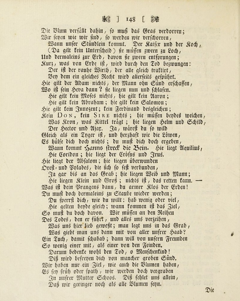 îfcs ] *48 [ Pf: Sie 2Mtmt Pcvfâllt î>a^in, fo mu fi taé ©raé pertorren; 23ir fepen wie wir fini», fo werten wir Perfdwrren, 23aim nufer ©tùntlein fournit. Ser Âaifer unt ter / (Sa gilt fein Unterfcfieit ) lie muffen jween ju Sodj / Mut termaleiné jur ©rt, taten fie jween entfprungen ; Äurj / waé ton ©rte iff, wirt tard) ten îot tejwungen: Set iff ter route 23irtf), ter aile gleief) traftirt, 23ep tem ein gleidjeé 9îed)t Wirt allerfeité gefpùljrt. £ie gilt ter Sltain nid)té/ ter Slann ol)tt ©mit erfdjaffett/ 23o iff fein £eta tann ? fie liegen mm mit fdffafen. £ie gilt fein SDlofcë nidité, fite gilt fein îlaroit ; .f>ie gilt fein Slfirafiam ; fiie gilt fein 6alomon ; £ie gilt fein ^nnojent; fein gertinant teégleidjen; ifein Don, fein Sire nidffö ; fiie muffen fiepteé weidien, SBaé Äron, waé Mittel tragt ; f)ie liegen £elm unt Sdjilt/ Ser Rector unt Sljap. 3a, wareff tu fo wilt ©leid) atë ein Jpger iff/ unt fierjfiaft wie tie fiowen/ ©é fiulfe tid) tod) nkfité ; tu muff tid) tod) ergefien, SBann fommt garnie ff ree? bic 23ein. ^>ic liegt Slquiliué/ £ie ©oriton ; fiie liegt ter ©rôfué unt 3drô* |)ie liegt ter Slfifalom; tie liegen ufierwunten £reff*unt ^tjlateé, tie ftd) fo feff »ertunten, 3a gar fiié an taé ©rat ; tie liegen SBeifi unt SOlantt ; £ie liegen Älein unt ©roff ; nidjts iff / taé retten fann. — 2Baé iff teilt Drängens tarnt/ tu armer $loé ter ©rten! Su muff tod) termaleiné 511 6taufie wieter werten ; Su fperrff tid)/ wie tu willt: fiafi wenig ober viel, ^>ie gelten fiepte gleid); wann fommen iff taé 3iel/ <5o muff tu tod) taoon. 2Bir muffen an ten Seiten Seé loteö / ten er ffifirt, unt alleé um? oerjeifien, 28aé uné fiier'liefi gewefit; man legt uné in taé ©rat/ 2Baé giefit man uné tann mit rou aller unfrer £aafi? ©in Sud> / tamit fefiafiafi; tann will poii unfern ^rennten 60 wenig einer mit/ alé einer pon ten Sfeinten. Sartun fietenfe wofil ten Jot, 0 SötenfcfienfintJ Siff wirt fiefrepeit tid) pon mandjer grofien <5fmt. 28ir fiafien nur ein 3^1 / wie and) tie Blumen fiafien / ©é fep frufi ober fpatf), wir werten tod) pergrafien 3n unfrer 23’utter iScfiooé. Siff fefilet uné allein/ Saff wir geringer nod) alé alle Ginnten fepit. Sie