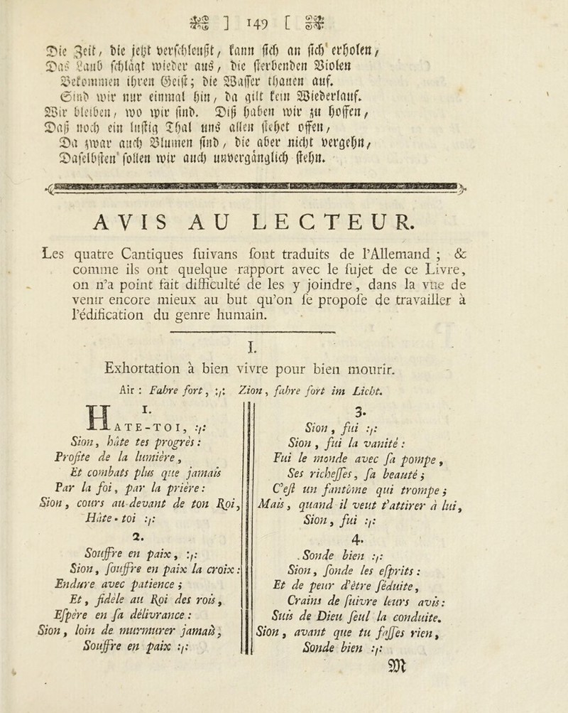 $1 ] x49 [ sT Sie 3cit, bie jeljt M'futieüft / faim fidj an fitf) «Do(en, öaiiö wiebec atrê, bie (îerbenben 23iolen iwtommai if; rat ©eift; bie SBuffcr t lia neu auf, <2>mb wir nur einmal bin, ba qüt fan 28ieberlauf. SBir bleiben/ wo wir ftnb. Sif) fjabai wir jtt f) offen, Sap no cl) ein Inffiq ïffal mW allen jie()ct offen, Sa s war and) élumen ftnb, bie aber nicljt bergefjtt/ Safelbfkn folle« wir and) utwergànqlid) (?ef)n. AVIS AU LECTEUR. Les quatre Cantiques fiiivans font traduits de l’Allemand ; & comme ils ont quelque rapport avec le fujet de ce Livre, on n’a point fait difficulté de les y joindre, dans la vue de venir encore mieux au but qu’011 le propofe de travailler à l’édification du genre humain. I. Exhortation à bien vivre pour bien mourir. Air: Fabre fort, 7; Zion, fahre fort im Liebt. H A T E - T O I, .7; Sion, hâte tes progrès : Profite de la lumière, Et combats plus que jamais Par la foi, par la prière : Sion 9 cours au devant de ton I{pi, Hâte • toi .7: 2. Souffre en paix, Sion, fouffre en paix la croix : Endure avec patience ,* Et 9 fidèle au Epi des rois, Efpère en fa délivrance : Sion y loin de murmurer jamais, Souffre en paix .7: 3* Sion y fui .7; Sion y fui la vanité : Fui le monde avec fa pompe, Ses richeffeSy fa beautés Cefi un fantôme qui trompe ,* Mais y quand il veut f attirer à lui y Sion y fui .7: 4» .Sonde bien .7: Sion, fonde les efprits : Et de peur d'ètre féduite. Crains de fuivre leurs avis : Suis de Dieu feul la conduite. Sion y avant que tu faffes rien, Sonde bien .7: m