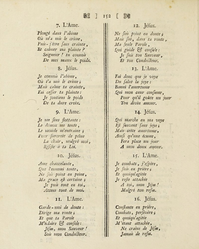 $§ ] 7. L’Ame. T longé dans l'abîme Où nia mis le crime, jP/i/i - j être fans crainte JB/ calmer ma plainte P Seigneur ! tn connois De mes maux le poids» 8. Jéfus. *\ Je connoà Vabîme, 0/k /Vi mis le crime y Mau calme ta crainte> JVii ee/Jer ta plainte: Je Joutiens le poids De ta dure croix. 9. L’Ame. Je we yèwi flottante : Le démon ?ne tente, Le monde nientraine ÿ Leur fur croît de peine La chair, majoré moi, Bfflfle à ta Loi. 10. Jéfus. yfwe chancelante, jQ//e Üennemi tente, JVe /0/5 point en peine 9 Ma grâce ejl certaine y Je puis tout en toi, Attens tout de moi» * il. L’Ame. Garde - ?;zoi Je Jo^/e ; Dirige ma route y Et que ta Parole M'éclaire & confole: Jéfus, mon Sauveur ! Sois mon Conducteur, 152 [ îw. 12. Jéfus. Ne fois point en doute $ Mais fui, dans ta route ? Ma feule Parole , Qui guide & confole : Je fuis ton Sauveur * Et ton Conducteur. 13. L’Ame. Fai donc que je voye Du falut la joye : Banni l'amertume Qui mon coeur confwne, Pour qu'il goûte un jour Ton divin amour. 14. Jéfus. Qui marche en ma voye Efl fouvent fans joye y Mais cette amertume y j Am fi qu'une écume y Fera place un jour A mon doux amour» if. L’Ame. « Je combats y j'efpère, Je fuis en prière ÿ Et qiioiqu'agitée Je refle attachée A toi y mon JéJus / Malgré ton refus. 16. Jéfus. Confiante en prière y Combats, perfévère > Et quoiqu'agitée M ’étant attachée, Ne crains de Jéfus, Jamais de refus.