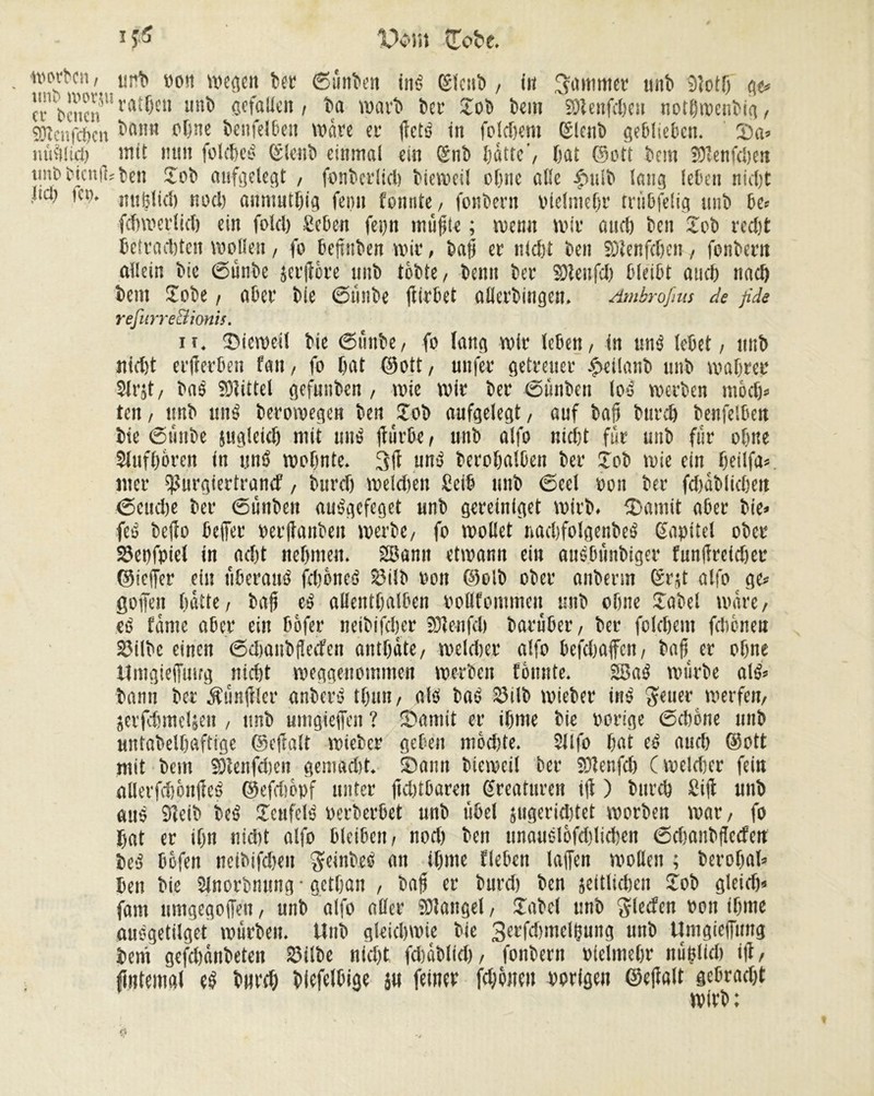 worben t;rt> pou wegen bec (Sünben ins (îtenb , in gammée unb tlîotf) g<* a beuenU rfltf)cu unï) ôcfallen / ba warb ber Job bem SOÏenfchen nothwenbig, fOîenfdEjcn bann pïînc benfelbeu wäre er fêté in foldjent ßlenb geblieben. ©a» nûîtticJ) îîttf nun folcheé (Slenb einmal ein Snb batte’, bat (Sott bem îOîenfcben une ticniL'ben Job aufgelegt , fonberlid) biewcil oljnc abc ^>ulb lang leben nicht bei) ic». itnbliel) noch anmutijig femi fonnte, fonbern olelmefr tnibfelig uiib be« fchwcrlid) ein folcl) geben feytt miifjtc ; wenn wir and) ben Job recht betradjten wollen, fo beftnben wir, baf er nicht ben SOÎenfçhen, fonbern allein bie @ünbe jerftore unb tobte, beim ber Sleufch bleibt auch nach bem Jobe, aber bie 6mibe ftirbet allerbingett. Ambrofms de fide refurre&ionis. ii. ©ieweil bie ßtmbe, fo lang wir leben, in «né lebet, imb nicht erjferben fan, fo hat (Sott, unfer getreuer .pcilanb unb wahrer Slrjt, baé Mittel gefunben , wie wir ber ßünben loé werben mod)» ten, unb ttné berowegen bett Job aufgelegt, auf bah burch benfelben bie ßtinbe ungleich mit «né (furbe, unb alfo nid)t für unb für ohne SJtifhoren in «né wohnte. uné berohalben ber Job wie ein beilfa* wer ^urgiertranef, burd) weldien Seih unb 6eel ooit ber fdjablichen ßcudie ber (Sünben auégefeget unb gereiniget wirb. (Damit aber bie» feé beffo befer perfanbeit werbe, fo wollet nachfolger.beé Kapitel ober 23et)fpiet in ad)t nehmen. 2Bann etwann ein auébtinbiger funfirefdjer ©iefer ein ûberané fdjoneé £5iib oon ©olb ober anbenn erst alfo ge» gofen hatte, baf eé allenthalben PoBfemmeit unb ohne Jabel wäre, eé fönte aber ein Dofer neibifcher fölenfch barüber, ber foldjem febenen 23ilbc einen cSdmubflecfcn anthöte, welcher alfo befchafen, bah er ohne Umgieffutrg nicht weggenommen werben fènnte. 28aé würbe olé» bann ber fünfter anberé thuu, alé baé 23ilb wieber iné ^euer werfen, serfcbmeljen , unb umgiejfen ? ©amit er ihme bie porige (Schone unb untabelhaftige ©efalt wieber geben mod)te. $llfo hat eé a«d) ©ott mit bem SOlenfdieit gemadit. (Dann bteweil ber SDlenfd) (welcher fein allerfchônlîeé ©efdièpf unter fühlbaren ßreatnren if ) burch £if unb aué 91eib beé Jcnfelé Perberbet unb übel jugeridjtet worben war, fo hat er ihn nicht alfo bleiben, nod) ben ttnauélofddichen ßdjanbflccfcn beé bofen ncibifdjen geinbeé an ihme flehen lajfen wollen ; berobal» ben bie Sinorbmsng • getfan , bah er burd) ben seitlichen Job gleidj* fam nmgegoffett, unb alfo aller SUaitgel, Jabel unb Slecfcn Pon ihme auégetilget würben. Unb gleichwie bie SerfdnnelÇung unb Umgieffung beni gcfchönbeten 23ilbe nicht fdjablid), fonbern Pfclmehr itüplich if, ftiitemal eé burd) blefelbige ju feiner fehlten Porigen ©eflalt gebradjt wirb :