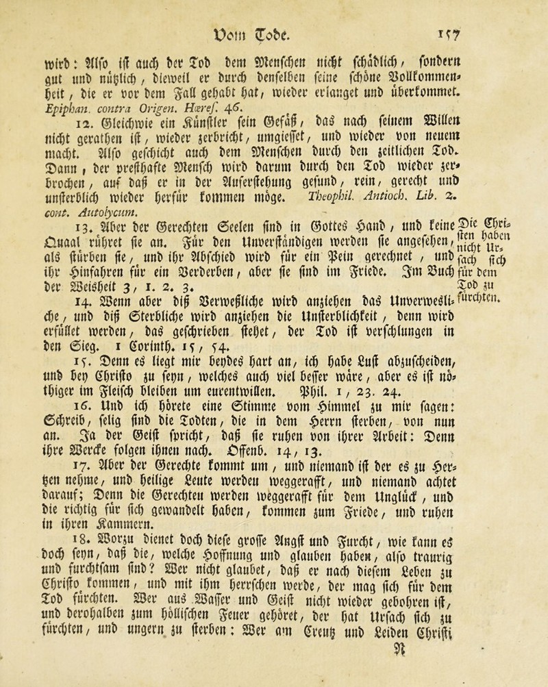 if7 X)om îTc'bc. wirb : Sllfo ifi aud) ber Job bem SDlcnfdien nicht fchablidi / fonbern gut unb nü&lich , bieweil er burcb benfelben feine fdwite 2îollfommen* heit, bie er »or bera $all gcfjaOt bat, wieber erlanget unb überfommet. Epiphan. contra Origen. HiereJ. 46. 12. ©leicbwie ein Äünfifer fein ©efâh, baô nach feinem SBiliett nicht geraten ifi, wieber jerbricbt, umgieffet, unb wieber »on neuem macht. Sllfo gefdjfdjt auch bem SDtenfchen burcf) ben seitlichen Job. j)ann , ber »refibafte SJtenfch wirb barunt burcb ben Job wieber 3er» broeben, auf bah er in ber Sluferjfefjung gefunb, rein, gerecht unb unfïerblicb wieber berfür fommen möge. Theophil. Antioch. Lib. 3. eont. Autoiycum. 13. Slbet ber ©eredjten Seelen finb in ©otteé £anb, unb feine Pic £luaal rühret (te an. $üt ben Uiwerfiânbigen werben fie angefeben, j[[L u^n atô fiürben (te, unb ihr 21bfd)ieb wirb für ein $ein gerechnet , unb(-ac^ $$ ihr Einfahren für ein Herberten, a6er fie jinb im Triebe, 3m Such für bem ber 28ei0beit 3, 1. 2. 3. Sob «u 14. 28enn aher bifj 2}erwefilid)e wirb anjiehen baé Utt»erweéli>'uc^tcn* che , unb bifj Sterblidie wirb anjiehen bie Unfierblichfeit, beim wirb erfüllet werben, baé gefchrieben flehet/ ber Jöb ifl »erfddungen in ben Sieg. 1 (forintb. it, H* if. Jienn e$ liegt mtr betjbeé hart an, ich hahe Sufi abjufdjeiben, unb bep ßbrifto ju fepn, welche^ aud) »iel beffer wäre, aber e$ ifl no» thiger im ^leifch bleiben um eurentwillen. $bil. 1, 23. 24. 16. Unb ich hörete eine Stimme »om Rimmel ju mir fagen: Sd,reib, felig ftnb bie Jobten, bie in bem #errn fierben, »on nun an. 3a ber ©eifl fpricht, bafi fie rühm »on ihrer Slrbeit: Senn ihre 28ercfe folgen ihnen nach. öffenb. 14, 13. 17. Siber ber ©crédité fommt um , unb itfemanb ifl ber es ju £cr* heit nehme, unb heilige «eute werbeu weggerafft, unb niemanb achtel barauf; 3>enn bie ©ereebteu werben wèggeraft für bem Unglücf, unb bie richtig für (ich gewanbelt haben, fommen jum Triebe, unb ruhen in ihren Kammern. 18. 28orju bienet hoch biefe groffe 2lngji unb furcht, wie fann tS bodj fepn, bah bie, welche Hoffnung unb glauben haben, alfo traurig unb furchtfam ftnb? 28er nicht glaubet, bah er nach biefem geben 311 ßhrifio fommen, unb mit ihm herrfchen werbe, ber mag fleh für bem Job fürchten. 28er au$ SBafer unb ©cifi nid)t wichet* gebobren ifl, unb berohalben jum boüifcben $euer gehöret, ber hat Urfad) fid) ja fürchten, unb ungern ju fierben : 2Ber am Greith unb «eiben Gbfihi n