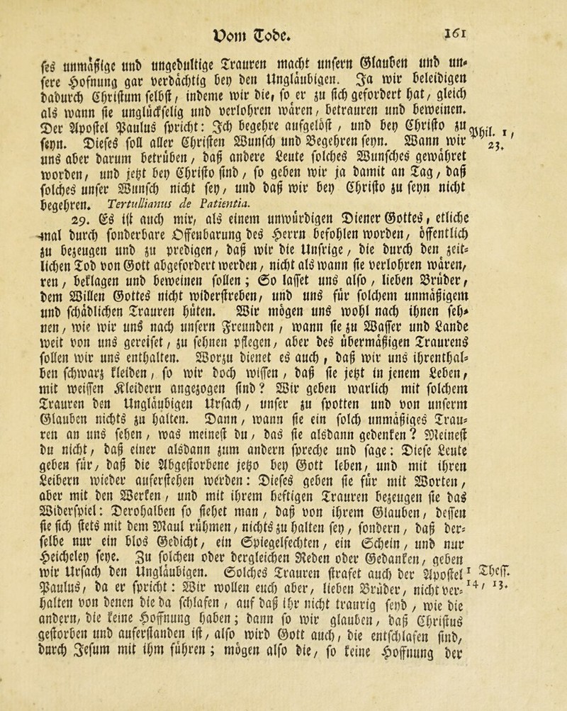 Dom (Tobe. igI feg unmäßige tint» ungebultfge Traureit macht unfern ©laubett unb «tt* jere £ofnung gar Perbädjtfg bep öert Ungläubigen. 3a wir beleibigen baburch Gprißum felbß, interne wir bie, fo er ju ßch gefordert (tat, gleid) ai$ wann ße unglüdfelig tttib ocrlopren waren, betrauren uni) beweinen. Ser Slpoßel Paulus fpriebt: 3<h Begehe aufgelöß, tint» bep Ghrißo JU<h6(( , fepn. SiefeS fott aller Ghrißen SBunfd) unb Segepren fepn. 2Bann wir +v2'3> «né aber barunt betrüben, baß anbere Seule folcheö SSunfdjes gewähret worben/ unb jeßt bep ©öriflo fînb/ fo geben wir ja bamit an lag, baß foicbeS unfer SBitnfch nicht fep, unb baß wir bep ©hrtfto ju fepn nid)t begepren. TertuUianus de Patientin. 29. ©S iß and) mir, als einem unwürbigen Siener ©otteS, etlidie -mal burch fonberbare Offenbarung beS £errn befohlen worben, öffentlich ju befugen unb ju prebigen, baß wir bie Unfrige, bie burch benjeit* lidjen Tob pon ©ott abgeforbert werben, nicht als wann ße perlohren wären, ren, beflagen unb beweinen follen ; 60 laffet uns alfo, lieben SSrüber, tem SSiöen ©otteS nicht wiberffreben, unb uns für foldjent unmäßigem unb fdjäblicpen Trauren hüten. 2Bir mögen uns wohl nach ihnen fep* neu, wie wir unS nach unfern $reunbcn , wann ffe ju 28affer unb Sanbe weit pon unS gereifet, ju (ebnen pflegen, aber beS übermäßigen TraurenS follen wir unS enthalten. SBorju bienet eS auch , baß wir uns iprentpal* ben fchwarj fleiben, fo wir bocp wiffen , baß ße jeßt in jenem geben, mit weiffen Kleibern angejogen ßnb ? 2Bir geben warlich mit foldjem Trauren ben Ungläubigen Urfach, unfer ju fpotten unb oon unferm ©lauben nichts ju halten. Sann, wann ße ein fold) unmäßiges Tram ren an unS fehen, was meineß bu, baS fte aisbann gebenfen ? SSleineß bu nidjt, baß einer aisbann jum anbern fpredjc unb fage : Siefe Scute geben für, baß bie îlbgefforbene jeßo bep ©ott leben, unb mit ihren Seibern wieber auferßehen werben: SiefeS geben ße für mit SBorteit, aber mit ben SBerfen, unb mit ihrem heftigen Trauren bejeugen ße baS SSßiberfpiel : Serohalben fo flehet man, baß pon ihrem ©lauben, beffen ßeßd) ßets mit bem SDiaul rühmen, nichts au halten fep, fonbern, baß ber* felbe nur ein bloß ©ebiept, ein 6piegclfed)ten, ein (Sdjein, unb nur £eichclep fepe. 3u folchen ober bergleichen Sieben ober ©ebanfeu, geben wir Urfad) ben Ungläubigen. (Solches Trauren ßrafet and) ber SJpoßel1 IJJauluS, ba er fpridit: 28tr wollen eud) aber, lieben trüber, nidjtper»14' IJ* halten Pon benen bie ba fdjlafen , auf baß ihr nidjt traurig fepb , wie bie anbern, bie feine Hoffnung haben ; bann fo wir glauben, baß ©prißuS geßorben unb auferßanben iß, alfo wirb ©ott auch, bie entfdjlafen ßnb, burch Sefum mit ihm führen ; mögen alfo bie, fo feine Hoffnung ber