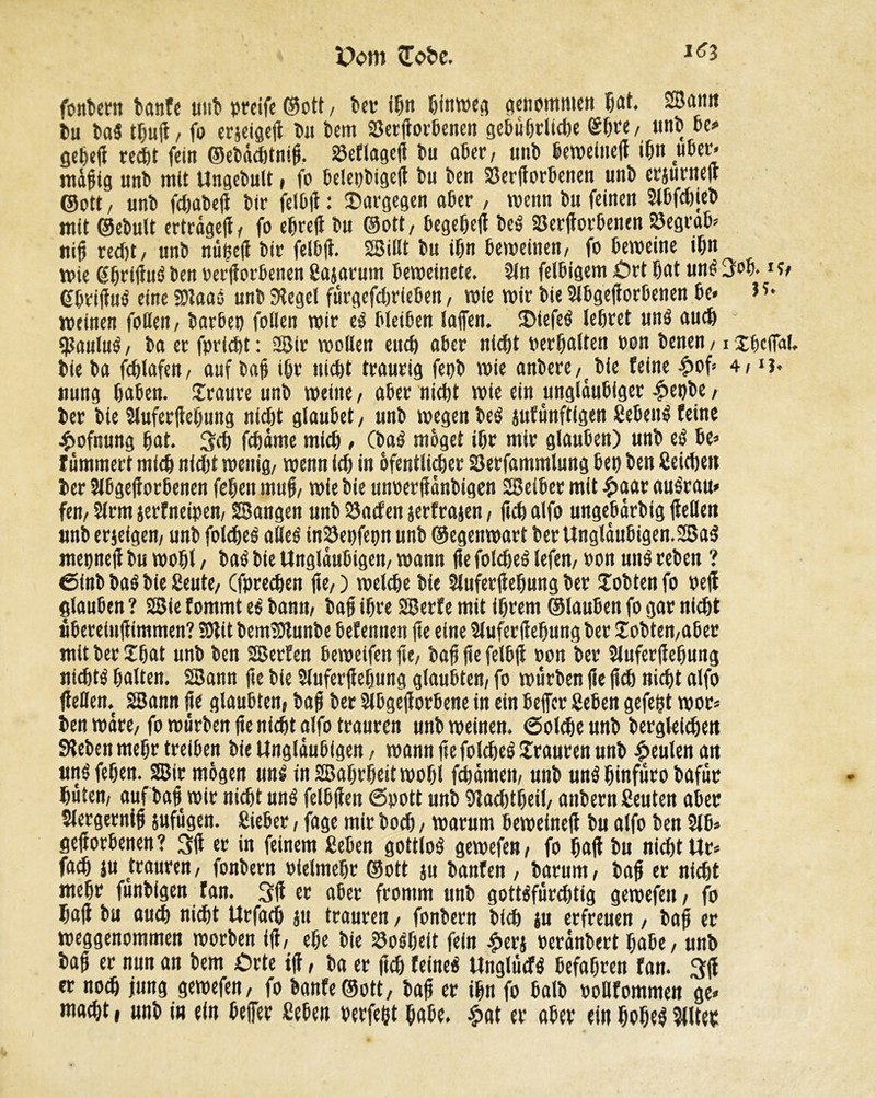 foutent banfe tmî> »reife ©ott, î»cr ißn ßinmeg genommen ßat. Sann Du bal tßujt, fo erjeigefl Du Dem SSerßorßenen gel>ü&rUd}e ©ï>t*e / unb ße> geßeß reeßt fein ©ebdeßtniß. 23eflageß Du aßer, mtD ßemeiiteß ißn ußer* mdßig unD mit Ungebult, fo ßelepbigeß Du Den 23erßorßenen unD erjunteß ©ott , unD fdjabeß Die felßß : ©argegen aßer / wenn Du feinen 2lßfd)ieb mit ©eDult ertrdgeß, fo eßreß Du ©ott, ßegeßeß bel 23erßotßenen S3egraß* niß redit, unD nußeß Dir felßß. Sillt Du ißn ßemeinen, fo ßemeine ißn mie gßrißul Den oerßorßenen Bajatum ßemeinete. 2ln felßigem £)rt ßat uni 3oß. i?, gßrißul eine Saal unD Siegel fdrgcfdjrleßen, wie wir Die 2lßgeßorßenen De* meinen foUett, barßep foüen mir el Weißen laßen. 3)iefel leßret uni aueß ßjaulul, Da er fprießt : Sir mollen eueß aßer nießt perßalten oon Denen, i xßcfial. Die Da feßlafen, auf Daß ißr nid)t traurig fepD mie anDere, Die feine £of* 4, nung ßaßen. Sraure unD meine, aßer nießt mie ein ungläubiger -£>epbe, Der Die Sluferßeßung nid)t glaußet, unD megenbel jufânftigen ßeßen^ feine Aofnung ßat. 3eß feßdme mieß , (Dal möget ißr mir glaußen) unD el ße* f dmmert mieß nidjt menig, menn td) in öfentlicßer öerfammlung ßet) Den Beießen Der 5lßgeßorßenen feßen muß, mie Die unoetßdnbigen Seißee mit £aar aulrau* fen, 2lrm jerfneipen, Sangen unD 23öden jerfrajen, fteß alfo ungeßdtbig (teilen unD erjeigen, unD foleßel aôel in23epfepn unD ©egenmart Der Ungldußigen.Sal mepneß Du moßl, Dal Die Ungläubigen, mann ße foleßel lefen, oon uni reDen ? 6inb Dal Die Beute, (fpreeßen ße,) meleße Die Sluferßeßung ber ïoDtenfo pejt glaußen ? Sie fommt el Dann, Daß ißre Serf e mit ißrem ©laußen fo gar nießt üßerelußimmen? Sit bemSunbe ßefennen ße eine Sluferßeßung Der lobten,aßer mit Der £ßat unD Den Serfen ßemeifen ße, Daß ße felßß oon Der Sluferßeßung iiicßtl ßalten. Sann ße Die Jluferßeßung glaußten, fo mürben ße ßeß nießt alfo ßellen. Sann ße glaußten, Daß Der Slßgeßotßene in ein ßeffer Beßen gefeßt mot* Den wäre, fo murDen ße nießt alfo trauten unD meinen. ©oleßeunD Dergleießen Sieben meßr treißejt Die Ungläubigen, mann ße foleßel Stauten unD beulen an mt$ feßen. Sir mögen uni inSaßrßeitmoßl feßdmeit, unD uni ßinfuro Dafür ßuten, aufbaß mir nießt uni felßßen Spott unD 9tad)tßeil, anDern Beuten aßer Slergerniß sufugen. Bießer, fage mir Doeß, marum ßemeineß Du alfo Den 2lß* geßorßenen? 3ß er in feinem Beßen gottlol gemefen, fo ßaß Du nießt Ur* faeß ju trauren, fonDern Pielmeßr ©ott ju Danfen , Darum, Daß er nießt meßr funDfgen fan. 3ß er aßer fromm unD gottlfurditig gemefen, fo ßaß Du aueß nießt Urfaeß ju trauren, fonDern Dieß ju erfreuen , Daß er meggenommen morDen iß, eße Die 23o!ßeit fein £erj PerdnDert ßaße, unb baß er nun an Dem Orte iß, Da er ßeß feinel «nglüefl ßefaßren fan. 3ß er noeß jung gemefen, fo banfe©ott. Daß er ißn fo ßalD oollfommen ge* maeßt, unb in ein ßefier Beßen verfeßt ßaße. £at er aßer ein ßoßel Wter