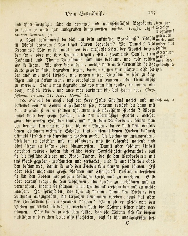 V>om i unt> ©ottsfûrd)tigen nicht ein qcrfnflcé unb iinmifeOnlidieé $egr«0nih, M ber ja reçuii et and) gar unbegraben htngemorffen reùrbe. rrofper Aqui g«gtij îanicus Sentent. 89- f actrtcbcn 9. 2Baé Bcfummetf bu frfcfr um frein jufunftig 23eara6ni^ ? SSoß1» wfcfr, unfr iff SOlofeé begraben? 2Bo lieget 2laron begraben? 2So Saniel? 2Bo reibet b«<J 3erentiaS ? 2Bir reiffen nicht, reo ber ntehreffe Jbeil ber Slpoffel begra ben fe» , ober reo ihre ©ebeine liegen , $etri srear unb failli/ item. matt Sofamttë unb îboma SSegrâbnijfe (tnb und befannt, unb wir willen ml« s&u wo (le liegen. 2So «ber bie anbern, welche boef) and) fûrnemlich heilige grabnth fe» Sente gereefen (inb/ begraben liegen, baroon wtffctt wir nichtd : al|o l)a--ijct. ben aucl) wir nicht Urfad), «nd wegen tin fer6 23egrctbniffed feljr ju àng= fligen unb ju befûmmern, unb berohalbeit ju trauren, ober fleitmwtfig su werben. Sann man begrabe unâ reo man bin wolle, fo wl(fcn wir bod), bofj bie Srbe, unb alleé was barinnen iff, bed ^errn fet). Chry- foßomus in cap. il. Hebr. Homil. 26. 10. Sieweil bu wei(f, bah ber £err 3efud Sht'itfud nadet unb un=W*24, * befleibet »on ben lobten auferffanben fet), warum treibeff bu bann mit bem Segrâbnib einen foldjen tbèrlditen unb netrrifehen i}Jrad)t ? SBorju nuçet bod) ber grofie éolien, unb ber übermäßige $rad)t , reeldier jrear bir greifen (Sdjaben tbut, unb bod) bem SSerborbenen feinen 9ïu» ben bringen fan ; ja wad fage ich »on SftuÇett, ba er bod) bem oerftor» benen Seichnam »ielmehe 6d)aben tfjut, (internai benen Sieben baburd) oftmald Urfad) unb Slnreihung gegeben wirb, bie fieidjname audjugraben, biefeiben su befehlen unb su plûnbern, unb fie folgenbd nadenb unb blöd liegen 511 laffen, ober binjttrecrffen. Samit aber foldjem Unheil gewehret würbe, haben ftd) etlfdje biefer 2îorftd)tigfeit gebrauchet, baff fie bie fôfflidje Âleiber unb ©rab » £tid)er, bie fte ben 23er(iorbenen mit ind ©rab gegeben, jerfdmitten unb serljadet, unb fte mit fè(llid)en <5al= ben befehmieret, bamit (ie alfo ben Sieben fein 9?uèen fepn fônnen. 3(1 aber biefed nidjt eine greife Sfaferet) unb £fre»heit? (5r(flid) unterffehen fte iicb ben Jobten mit foldiem foiilidien ©efdimad ju »erehren. 23aU> aber barauf tragen fte fein Slbfcheuen, ihn wieber 511 »erhabnen unb su »entbehren, inbeme fte folchem feinen ©efchmud jerfdjuelben tutb su nichte machen. 3a, fpridjfc bu, bad tbue ich barum, bamit ben Sieben, beu Sekhnam audjugraben, bie Urfachen benommen werben ; read hat aber ber S3er(forbcne fur ein ©creiitn baroon? Saun ob er gleich von beu Sieben unoerleçet bleibet, fo werben bod) bie SSÖurmc feiner nicht »er» fchonen. £>ber ba es ja gefdjehen follte, bah bie SBitrnte (ich für biefem hattlidjen unb reichen Seibe alfo fürchtete», baf) he ihn »»angegriffen lief»