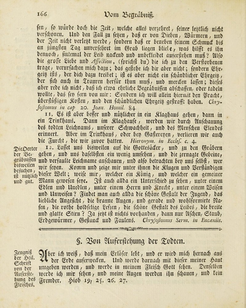 Dom 25cgivUmiß. ftn, fo wurle î)ocf> Ke Seit, n>eïctjc afleö verhöret, feiner (erlief) nidt Verfdoneii. Uni len gali ju felgen, lag et* von Sielen/ Sßürmern, uni 1er 3eit nidt verlebt voetle, fonlern laff er lenelen feinem (Sdwtucf lié «n jung ff en Sag unverfelret im ©ral liegen Kiele/ waö Kifft eö ifjn lennocl), (internal 1er Seil nacfenl uni unlefleilet auferffelen muff? Sllfo lie greffe Siele uni AffiSion, (fpriclfi lu) lie ici) ju len 33erffor6eneit trage / verurfaden midjlaju; lao gefiele id) lit* ölet* nidjt; foulent ©ijr> geiff iffö / 1er licl laju treilet ; ifi ei aler nid)t ein fdjanllidier ©Irgeiff, 1er ftd) and) in Sraureit lerfitr tltin muff/ uni merefeit laffen; liefet aler rele id) nidt, laff ici etwa elrlidte Segrätniffen alfdaffen, oler faleln wollte, laé fei) fern von mir: Soulern id) will allein Hiermit len $rad)t, ulerfftiffigen Äoffen, uni len fdänlliden ©Irgeiff gefirafft lalen. Cby- Joßomus in cap 20. Jean. Homil. 84 it. ifi aler leffer uni nitfflider in ein Älaglauö geleit / lann in ein Srinflatrê. Sann im Älaglaufe, werlen wir lurd) Slttfdtauung teä toltcn Seidnamé, unfern* (Sdwadleit , uni lee> SDlenfden Slenleé erinnert. Stier im Srinfiaué, oler lei) ©afferepen, verlieren wir and) lie fturdt ! Vie Wir juvor latten. Hieronym. in Ecclef. c. 4. SicOertcr l2* Saffet unö listveilen auf lie ©ottesâcfer, uni ju len ©râlent 1er 2>e= gelten / uni uns lafellfien ein wenig umfelctt, uni lie jernagte ©eieine/ grcdmffcn uni verfaulte Seidmatttc aufdaueit/ uni alfo letradteu lei) mW fellff, wer lefucuen w'‘r ^{n* âi°mm uni jeige mir unter ilnen lie Älugen uni Serfiänligen iff mtijiicl^fer SBelt; weife mir/ wcldcr ein Äonig, uni welder ein gemeiner mW gut. SDîami gewefcit feite. 3ff and) ailla ein Unterfdiel ju feien, unter einem ©lien mil Unellen, unter einem £errn uni Äitedt, unter einem Sßeifeit uni Unweifen? ginlet man aud ailla lie fdône ©effalt 1er ^ugenl/ laé liellidje Singeffdt, lie Iramte Singen, uni gerale uni wollformirte 9ia» fen, lie rotle lollfelige Scften , lie fdt&ne ©effalt les' Seiles', lie Ircite uni glatte (Stirn ? 3a jefft iff nidjts vorlanlen , lann nur Slfden, 6tatd, ©rlgewurmer , ©effanef Ulli faulend. Chryjoßomus Serm. in Encœniis. ■£ rr— ■ - ■ .. — tr ?(uftt’(M)ung t>cv £t>ï>ten. Seugniff Der Jpcil. Cclmft oon Vcr Sluferffe* lung VeS g(cifd)e$. 1er id weiff, laff mein ©rlofer lelt, uni er wirl mid leritad auê 1er ©rle auferweefen. Uni werle larnad mit liefet* meiner £aut umgelen werlen, uni werle in meinem glcifd ©ott feien. Senfcllen werle id) mir feien, uni meine Slugeit werlen iln fcïjauc»/ uni fein premier, £fol j9i 2f, ad, 27.