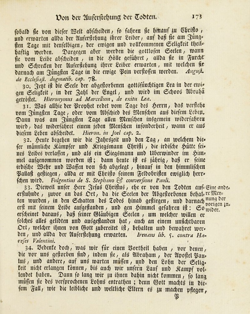 X?on bev ‘Hiifetftcbung bei- üobtm. i?î fobalb jîe ttott biefet SSelt abfdieiben, fo fahren fe bfoauf ju 6ftifo / unt> erwarten allba ber Sluferfebung tötet Seiber, auf baf fte am 3mtg* fett Jage mit benfelblgen., bet ewigen uiib »ollfotnmenen (Selfgteit tbeil* Saftig werben. Jiargegen aber werben bie gottlofen Seelen, wann fie »om CetOe abfebeiben , in bie £olle gefübret / allba fe in $urd>t unb Schreiten bet Sluferfebung ihrer Seiber erwarten, mit welchen fte barnad) am 3üngfen Jage in bie ewige fjîetn »erliefen werben. Anguß. de Eccleßaß. dogmatib. cap. 78. 30. 3eçt ifi bie (Seele ber abgeforbenen gottéfûvchtigen Sea in ber ewi* gen Seligfeit , in ber 3«Öl ber ©ngel, unb wirb im Sd)ooé Slbraba getröfet. Hieronymus ad Marcellum, de exitu Lex. 31. SBaé atlöie ber Prophet rebet »om Jage beé £errn, baé »erffebe »om 3ung|ien Jage, ober »om Slbfdfeb beé îülenfcljen aué biefem Seben. J)ann waé am ptfngfen Jage allen SDlenfcben inégemeiit wiberfabrett wirb , baé wiberfäbret einem jeben Slenfdjen infonberbeit, wann er aué biefem Sebett abfd)eibet. Hieran, in Joel cap. 2. 32. petite begeben wir bie 3abt'é}eit unb ben Jag , an welchem bie« fer mdnnlidje Kämpfer unb Äriegemann ©btifït, bie irbifdie £uttc fei* neé Seibed »erlafien, unb alé ein Siegémann unb Uberwinbet im $im» mel aufgenommen worben i|t; bann beute i|i eé jährig/ baf er feine irbifdje SSebr unb 28afen »on |id) abgelegt, hinauf in ben bimmlifeben fallait geftegen, allba er mit ßbrifo feinem ^elboöriffen ewiglich öett=* fchen Wirb. Fulgentius de S. Stephano & converßone Pauli. 33. JMeweil unfer |>err 3efué (fbrifué, ehe er »on ben Jobten auf* eine anbe« erjiubnbe, ju»or an baé £>rt, ba bie (Seelen ber Slbgef orbenen bebal* tc 9Kct?= ten würben, in ben (Schatten beé Jobeé hinab gefiegen, unb barnachXwcn^n erf mit feinem Seiöe aufgefanben, unb gen Rimmel gefahren if: 60^0« * * erfdjeinet baraué, baf feiner ©laubigen Seelen , um welcher willen er foicheé alleé geübten unb auégejlanbeit bat , auch an einem unfehlbaren Ort, welcher ihnen »on ©ott jubereitet if, behalten unb bewahret wer« ben, unb allba ber Sluferfebung erwarten. Irenaus lib. 5. contra Ha- refes Valentini. > 34. Siebente hoch, waé wir für einen S3ortheil hüben , »or beiten, bie »or uné geforben fnb, inbem fe, alé Slbrabam , ber Sipofel f)3au* lué, unb anbere, auf uné warten müfen, unb ben Sohn ber Selig* feit nid)t erlangen tonnen, bié aud) wir unfern Sauf unb Äampf »ol* lenbet haben. J)ann fo lang wir ju ihnen bahin nicöt fommen, fo laug muffen fe beé »erfprodjenen Sohité entratheu ; beim ©ott madjté itt bie* fein Sali, wie bie leibliche unb weltliche ©Item eé iu madten pflegen,