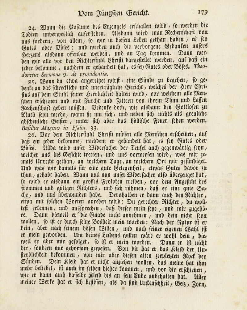 24. SBûiitt Me $ofaune beé grjengelë erfdjaflen wirb , fo werten Me îotten unoerweslidj auferffebett. Slisbann wirb meut Sîechenfdjaft »on uii-j forcent/ »on allem/ fo mit- in Mefem Seben getljan haben , t$ fep ©uteé ober S3èfeé : uni» werten aucl) Me »erborgene ©ebanfen nnfert $erjen$ alobaitn offenbar werten, unb an Sag tommeit. Sann wer* ben wir alle »or t»en Stidfferffuhl Shriffi bargeffellet werben, aufbaff ein jeber befomme, nadjbem er gehanbelt fjat, esfei) ©utes ober 23ofeè. Theo- doretus Sermone 9. de providentia. ( 2Bann Mi etwa angereiffet wirff, eine 6ünbe ju begeben, fo ge» beitfe an ba3 fcf)recflid>e uni* unerträgliche ©eridff, weldjeé ber £err Slni* fhts'auf l»em 6tuf)l feiner £errlid)feit galten wirb, t»or weldjent aileîOîen» fdjen erfcbeinen unb mit $urd)t unb Sittern »011 ihrem Jbun unb Caffett Sîedjenfchaft geben muffen, Siebente bod), wie alsbann ben ©ottlofen ju SSlntl) fep werbe, wann fie um ftd), unb neben ftcf) nid)tS alu greulid)e abfcheulidje ©eiffer, unter ffd) aber bas bôllifd)e Setter feljen werben. Bafilius Magnus in P faim. 33. 16. 23or bem Sîiditerffuhl (Sbriffi ntüffen aile SRenfdjen erfdjeinen, auf baff ein jeber befommc, nadibem er gehanbelt bat, eS fei) ©titeS ober SôfeS. Slllba wirb uttfer SBiberfadjer ber Jeufel aud) gegenwärtig feçn, weldjer unS inS ©effcbte tretten, unb unS »orwerfen wirb, waS wir je» mais Unrecht getffan, an weldjem Jage,an welchem Ort wir gefünbiget. Unb was wir bamalS fur eine gute ©elegenheit, etwas ©uteS ba»or ju thun, gehabt haben. SBann uttS. nun unfer SBiberfadjer alfo uberjeugetljat, fo wirb er alSbann ein groffeS, Srolofen treiben, »or bem Slngeffdd beS frommen unb gütigen StichterS, unb ffch rühmen, baff er eine gute 6a» che, unb und überwunben habe. Serohalben er bann and) beit dichter, etwa mit foldjen SBortett anreben wirb : Sn gerechter dichter, bu wott» teff erfennen, unb auSforedjen, baff biefer mein fepe, unb mir jtigeho» re. Sann bieweil er' bie ©nabe nidff annehmen , unb bein nid)t feçn wollen, fo ift er burch feine 23oSbeit mein worben : Slad) ber Statur ifl er bein, aber nach feinem bofen SBillen, unb nad) feiner eigenen 2Baf)l iff er mein geworben. Um beined Seibern, willen wäre er wohl bein , bie» weil er aber mir gefolget, fo iff er mein worben. Sann er iff nicht bir, fonbern mir gehorfam gewefen. 33on bir hat er bas Æleib ber Un» fferblidffeit befommen , »01t mir aber biefen alten jerplefften SRocf ber 6ünben. Sein Äleib hat er nicht anjiehen wollen, baS meine hat ihm mehr beliebet, iff aud) im felbeit bieher fommen, unb »or bir erfebienen wie er bann aud) baffelbe Äleib MS an feiu (Snbe anbehalten hat. Silier meiner SBerfe hat er ffd) beffiffen, als ba ffnb Unfeufdjheit, ©eij, 3orn,