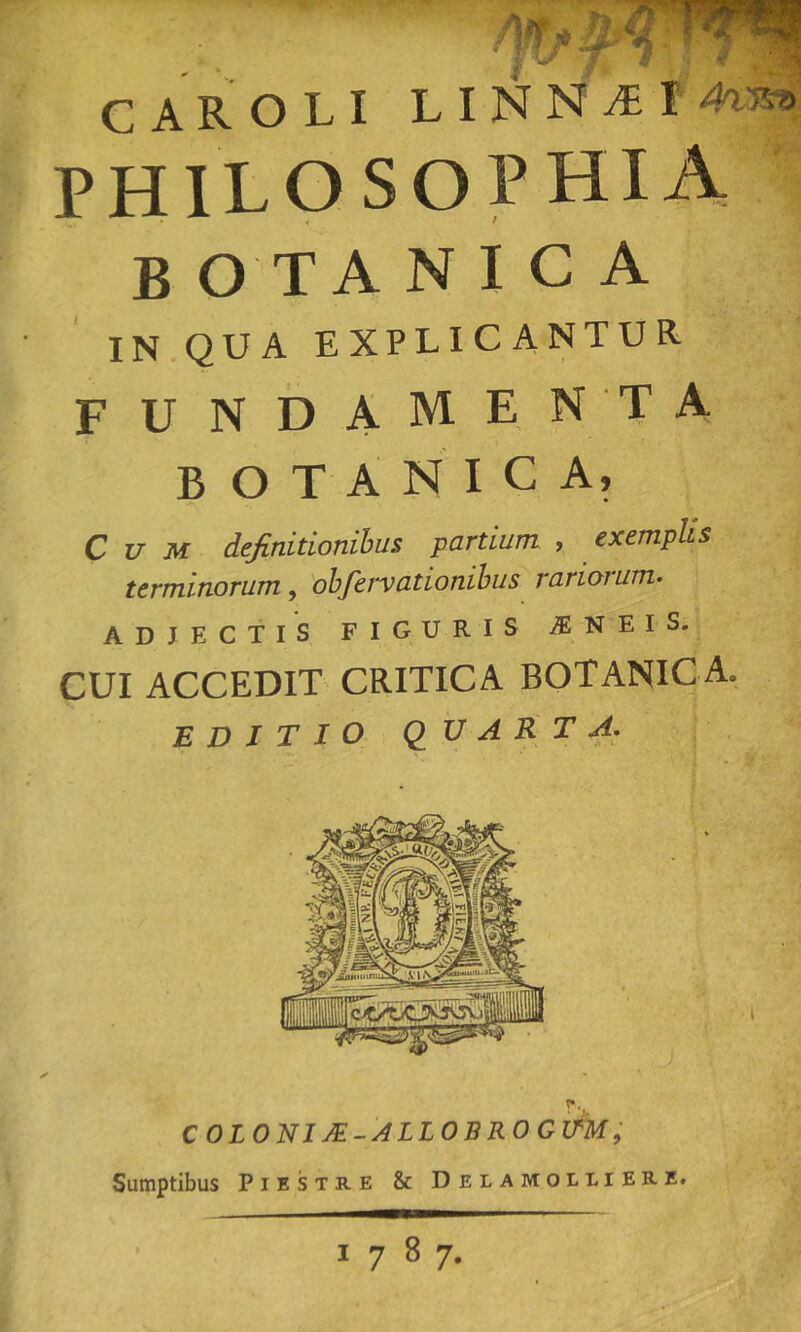 CAR OLI LINNA=I4a3» PHILOSOPHIA B O T A N I C A IN.QUA EXPLICANTUR FUNDAMEN'TA botanica. Cum definidonihus partium , exemplis terminorum, 'ohfervationihus rariorum- ADJECTIS FIGURIS N E I S. CUI ACCEDIT CRITICA BOTANICA. EDITIO QUARTA. COLONI JE-ALLOBROGlfM; Sumptibus Piestre & Delamolliere# i 1787,