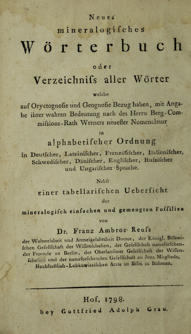 Neues' m i n e r a 1 o g i f c h e s Wörterbuch oder Verzeichnifs aller Wörter ■welche auf Oryctognofie und Geognofie Bezug haben, mit Anga- be ihrer wahren Bedeutung nach des Herrn Berg-Com- mifsions-Rath Werbers neuefter Nomendatur . in / alphabetifcher Ordnung in Deutfcher, Lateinifcher, Franzöfifcher, Italienifcher, Schwedifcher, Dänifcher, Englifcber, Rufsifcher , und Ungaiifchet Sprache. ^ . Nebft I einer tabellarifchen Ueberficht . X der m ineralogifch einfachen und gemengten Foffilie« von Dr. Franz Ambros Reufs » der Weltweisheit’imd Arzneigelahrtheit Doctor, der Könlgl. Böhmi- fchen Gefellfchaft der Wiirenfchaften, der Gefellfchart natiirforfchen- der Freunde zu Berlin, der Oberlaufitzer Gefellfchaft der WilTen. fchahen und der naturforfchenden Gefellfchalt zu Jena Mngliede, HochFüi-rtlich-LobkQwiuifchen Arzte zu Bihn in Bühincn. ' Hof. 1798. bey^ Gottfried Adolph Grau.