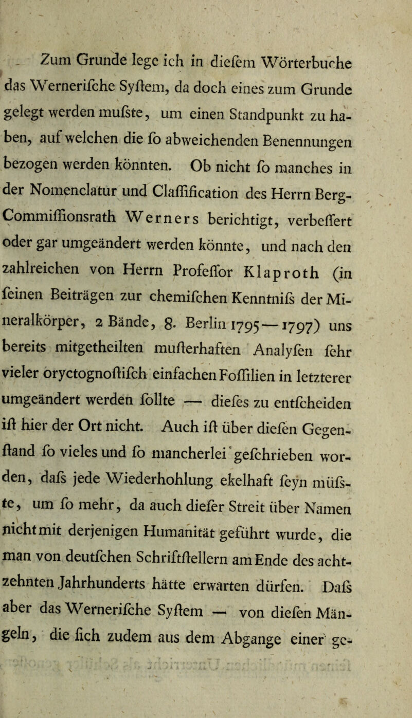 . Zum Grunde lege ich in diefcm Wörterbuche das Wernerifche Syfteni, da doch eines zum Grunde gelegt werden mufste, um einen Standpunkt zu ha- ben, auf welchen die fo abweichenden Benennungen bezogen werden könnten. Ob nicht fo manches in der Nomenclatur und Clafßfication des Herrn Berg- Commiffionsrath Werners berichtigt, verbeffert oder gar umgeändert werden könnte, und nach den zahlreichen von Herrn Profeflbr Klaproth (in feinen Beiträgen zur chemifchen Kenntnifs der Mi- neralkörper, 2 Bände, g. Berlin 1795 —1797) uns bereits mitgetheilten mufterhaften Analyfen fehr vieler öryctognoftifch einfachen Foffilien in letzterer umgeändert werden follte — diefes zu entfcheiden ift hier der Ort nicht. Auch ift über diefen Gegen- ftand fo vieles und fo mancherlei’gefchrieben wor- den, dafs jede Wiederhohlung ekelhaft feyn müfs- te, um fo mehr, da auch diefor Streit über Namen nicht mit derjenigen Humanität geführt wurde, die man von deutfchen Schriftftellern am Ende des acht- zehnten Jahrhunderts hätte erwarten dürfen.' Dafs aber das Wernerifche Syftem — von diefen Män- geln, die fich zudem aus dem Abgänge einer gc-