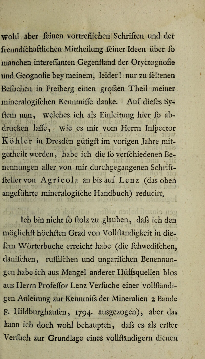 wohl aber feinen vortreflichen Schriften und der freundfchaftlichen Mittheilung feiner Ideen über fb manchen intereffanten Gegenfland der Oryctognofie und Geognofie bey meinem, leider! nur zu feltenen Befuchen in Freiberg einen großen Theil meiner mineralogifchen Kenntniffe danke. Auf dieles Sy- ftem nun, welches ich als Einleitung hier fo ab- drucken laffe, / wie es mir vom Herrn Infpector Köhler in Dresden gütigft im vorigen Jahre mit- getheilt worden, habe ich die fo verfchiedenen Be- nennungen aller von mir durchgegangenen Schrift- flellervon Agricola an bis auf Lenz (das oben angeführte mineralogifche Handbuch) reducirt. Ich bin nicht fo ftolz zu glauben, daß ich den möglichft höchften Grad von Vollftändigkeit in die- fem Wörterbuche erreicht habe (die fchwedifchen, dänifchen, ruffifchen und ungarifchen Benennun- gen habe ich aus Mangel anderer Hülfsquellen blos aus Herrn Profeffor Lenz Verfuche einer vollßändi- gen Anleitung zur Kenntniß der Mineralien 2 Bände 8* Hildburghaufen, 1794. ausgezogen), aber das kann ich doch wohl behaupten, daß es als errter Verfuch zur Grundlage eines vollftändigern dienen