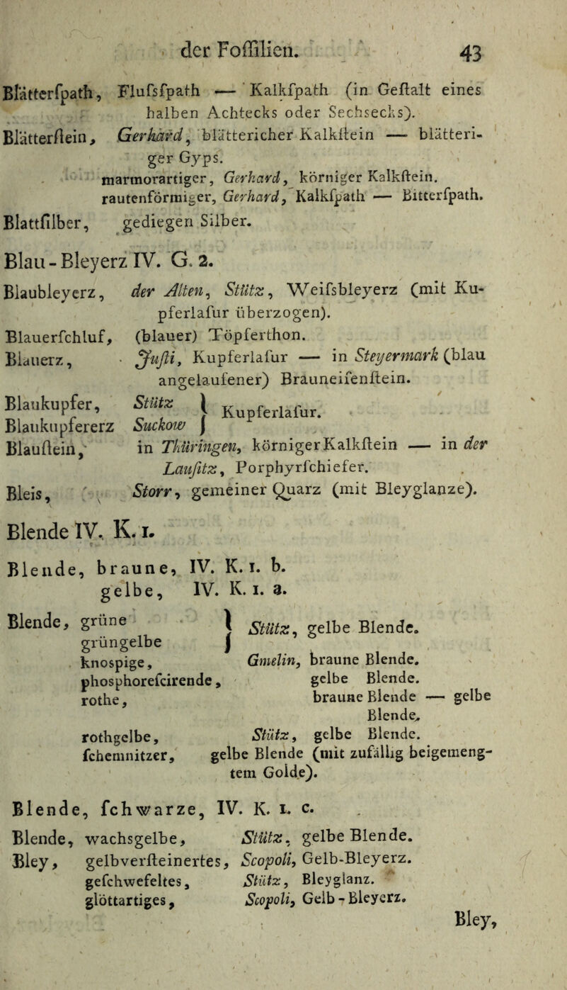 Blättcrfpath, Flufsfpath —' Kalkfpath (in Geftalt eines halben Achtecks oder Sechsechs). Blätterftein, blättericher Kalkltein — blätteri- ger Gyps. ^ > , marmorartiger, Geykavd, körniger Kalkftein. rautenförmiger, Gerhard^ Kalkfpath — Bitterfpath. Blattfilber, ^gediegen Silber. Blau - Bleyerz IV. 'G. 2. ~ Biaubleyerz, der Alten^ Stütz ^ Weifsbkyerz (mit Ku- pferlafur überzogen). Blauerfchluf, (blauer) Töpferthon. Blauerz, • Jufli, Kupferlafur — m Steyermark (hUn angelaufener) Brauneiienllein. Blaukupfer, Stütz ( ferlafur. . Blaiiknplererz Suckow j Blauftein,- in Thüringen, körnigerKalkftein — Inder Laufitz, Porphyrfchiefer. Bleis, ' , Storr^ gemeiner ^arz (mit Bleyglanze). Blende IV, K. i. ? a Blende, braune, IV. K. T. b. gelbe, IV. K. i. 3. Blende, grüne | Stütz^ gelbe Blende, grüngelbe j -> knospige, Gmelin, braune Blende, phosphorefeirende, ' gelbe Blende, rothe, braune Blende — gelbe Blende. rothgelbe. Stütz, gelbe Blende, fehemnitzer, gelbe Blende (mit zufällig beigemeng- ' ' tem Golde), Blende, fchwarze, IV. K. i. c. Blende, wachsgelbe. Stütz, gelbe Blende. Bley, gelbverfteinertes, Scopoli, Gelb-Bleyerz. gefchwefeltes. Stütz, Bleyglanz. glöttartiges, Scopoli, Gelb-Bleyerz. Bley,