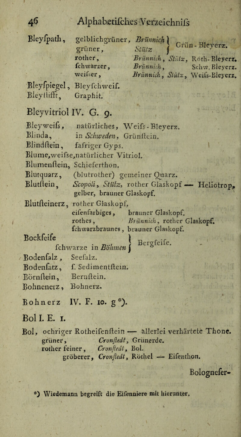 Bleylpath, Bleyfpiegel, Bleyttiffr, gelblichgrüner, grüner, rother, fchwarzer, vveifser, Brünnich ^ Stutz f Grün - Bleyerz. Brünnich, Stütz, Roth-Bleyerr. Brünnich, Schw. Bleyerz. Brünnich, Stütz, Weifs-Bleyerz. Bleyfchweif, Graphit. Bleyvitriol IV. G. 9. Bleyweifs, natürliches, Weifs - Bleyerz. Blinda, in Schweden, Grünüein. BlindBein, fafriger Gyps. \ Blume,weirse,natürlicher Vitriol. Blumenflein, Schieferthon. Biutquarz, (blutrother) gemeiner Quarz. BlutBein, Scopoli, StUlz, rother Glaskopf — Heliotrop, gelber, brauner Glaskopf. BlutBeiiierz, -rother Glaskopf, eifenfarbiges, brauner Glaskopf, rothes, Brünnich, rother Glaskopf, fchvvarzbraunes, brauner Glaskopf. ^ Berefeife. fchWarze in Böhmen j ° Bodenfalz, Seefalz. Bodenfatz, f. Sedimentftein. ' ^ BÖrnBein, BernBein. Bohnenerz, Bohnerz. B o h n e r z IV. F. 10. g Boll. E. I. / Bol, ochriger Rotheifenftein — allerlei verhärtete Thonc. grüner, Cronfledi, Grünerde, rother feiner, Cronfledi, Bol. , gröberer, Cronfledi, Röthei -i- Eifenthon. Bolognefer- Wiedemann begreift die Eifenniere mit hierunter.