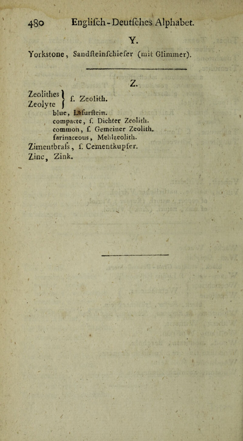 I 48o Englifch-Deutlches Alphabet. Y- Yorkstone, Sandfleinfchiefer (mit Glimmer). Zeolithes)- ' „ , > f. Zeohth. Zeoiyte j blue, Lftfurftein. ^ compacte, f. Dichter Zeolith. ‘ common, f. Gemeiner Zeolith. , farinaceoiis, Mehlzeojith. ^ Zimeiitbrafs, f. Gernentkupfer. Zinc, Zink.
