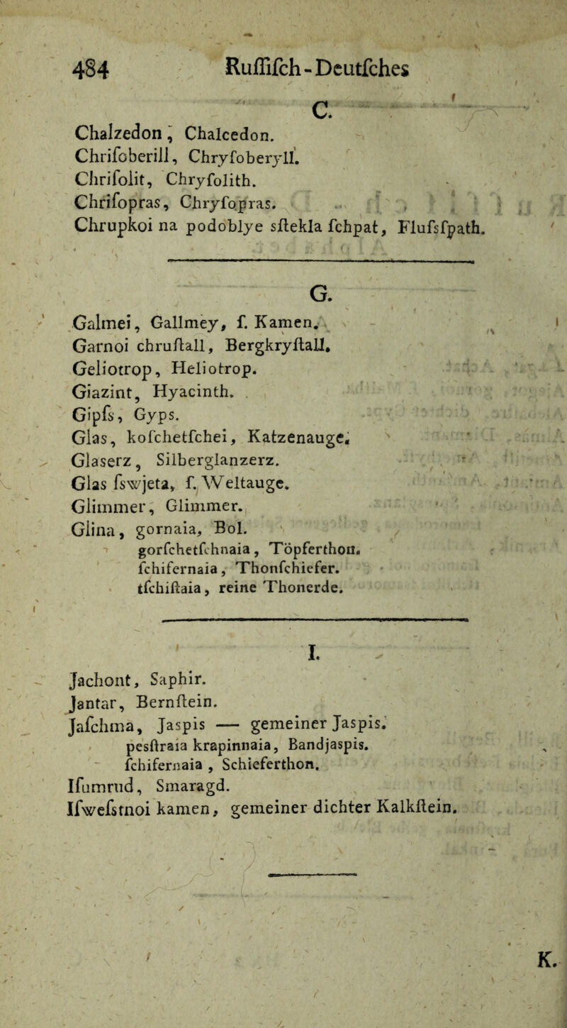 Chalzedon, Chalccdon. Chrifoberill, Chryfoberyll. Chrifolit, Chryfolith. Chrifopras, Chryfo.pras, ^ Chrupkoi na podoblye sftekla fchpat, Flufsfpath. .Galmei, Gallmey, f. Kamen.» ^ Garnoi chrn/lall, Bergkryftall. heliotrop, Heliotrop. 'r Giazint, Hyacinth. . ‘ ’ Gipfs, Gyps. Glas, kofchetfchei, Katzenauge^ ^ ' Glaserz, Silbergianzerz. ^ Glas fswjeta, f. Weltaugc. ' i Glimmer; Glimmer., Giina, gornaia. Bol. ' •» gorfchetfchnaia, Töpfcrthou* * fchifernaia, Thonfchiefer. tfchiftaia, reine Thonerde. . . I. . Jachont, Saphir. Jantar, Bernflein. Jafchma, Jaspis — gemeiner Jaspis.’ ' pesftraia krapinnaia, Bandjaspis, fchifernaia , Schieferthon. Ifumnid, Smaragd. Ifwefsrnoi kamen, gemeiner dichter Kalkflein,