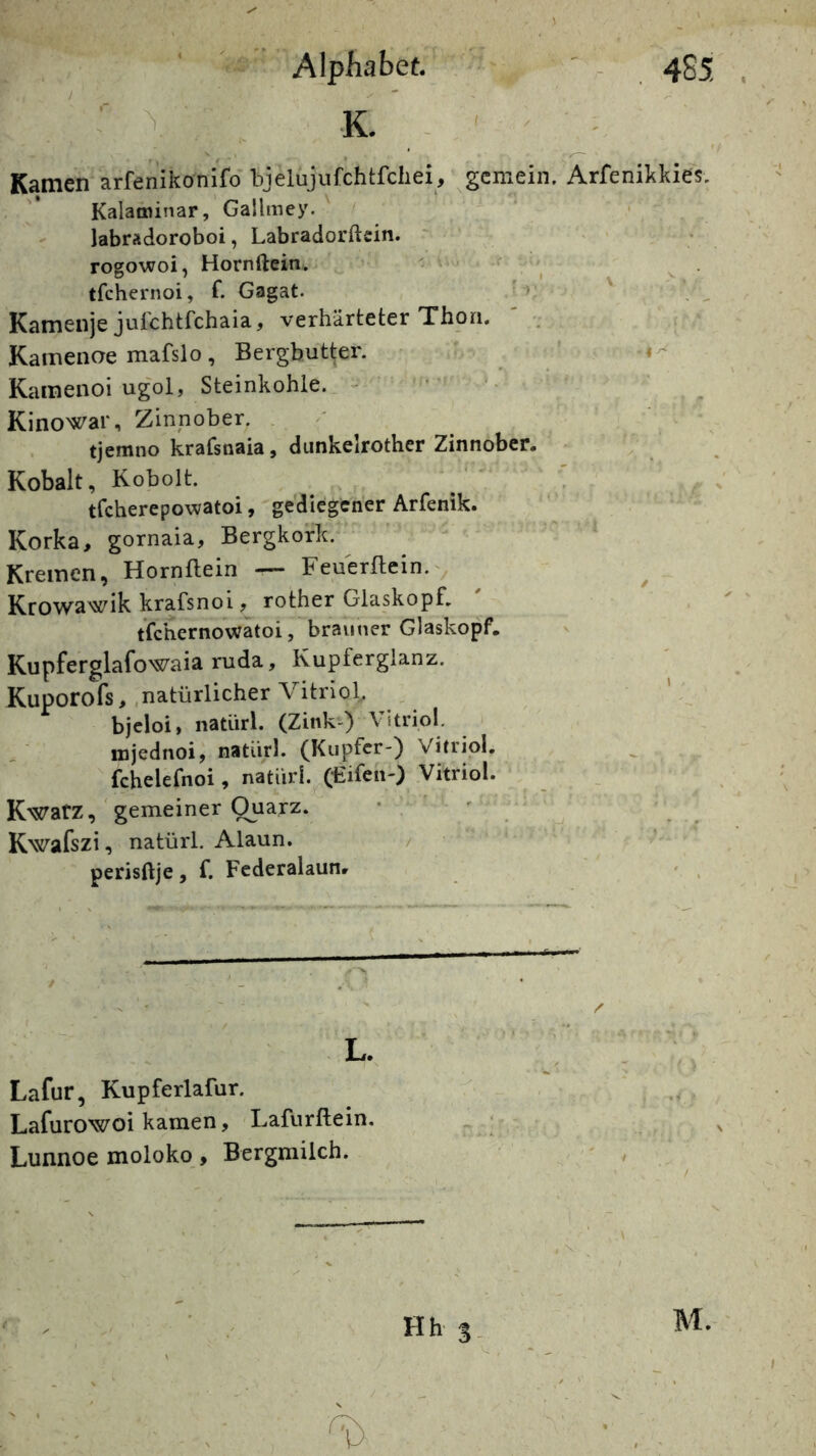 Alphabet ' - 4S5 . ’ V K. - Kamen arfenlkonifo bjelujurchtfchei, gemein. ArfeniJskies. Kalami’^ar, Gallmey. - labradoroboi, Labradorftcin. rogowoi, Hornftein.. ' f tfchernoi, f. Gagat. > ' Kamenje jufchtfchaia, verhärteter Thoa. ' Kamenae mafslo, Bergbutter. ' ' Kainenoi ugol, Steinkohle. - • Kinowar, Zinnober. . tjemno krafsnaia, diinkelrother Zinnober. Kobalt, Kobolt. tfcherepowatoi, gediegener Arfenik. Korka, gornaia, Bergkork. Kremen, Hornflein — Feuerflein.^ Krowawik krafsnoi, rother Glaskopf. tfchernowatoi, brauner Glaskopf. Kupferglafowaiaruda, Kupferglanz. Kuporofs, .natürlicher Vitriol, ^ bjcloi, natürl. (Zink^ Vitriol. mjednoi, natürl. (Kupfer-) Vitriol. ^ fchelefnoi, natürl. (Kifen-) Vitriol. KwafZ, 'gemeiner Ouarz. * . ' Kwafszi, natürl. Alaun. / • perisftje, f. Fcderalaun. » . L. Lafur, Kupferlafur. Lafurowoi kamen, Lafurflein, Lunnoe moloko, Bergmilch.