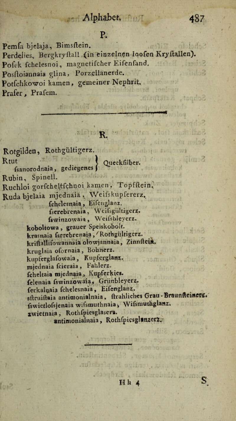 I P. Pemfa bjclaja, Bimsflein. Perdeiies, BergkryÜall (in einzelnen loofen Kryflallen). Pofek fchelesnoi, magnetifcher Eifenfand. Posrtoiannaia glina, Porzellanerde. Potfchkowoi kamen, gemeiner Nephrit, Prafer, Prafem. _ ' -— . •i.i.i '«ii I . R. Rotgilden, Rothgültigerz. i * I Queckfilber. fsanorodnaia, gediegenes) * . Rubin, Spinell. Ruchlol gorfcheltfchnoi kamen, Topfflein,' Rudabjelaia mjednaia ,, Weifskupfererz, fchelesnaia, Eifeiiglanz. fscrebrenaia, Weihgültigerz. fsv!;rinzo\vaja, Weifsbleyerz. ' ' . koboltowa, grauer Speiskobolt. krasnaia fserebrenaia/Rothgültigerz. kriftalUfowannaiaolowj^nnaia, ZinnfteijL kruglaia ofornaia, Bohnerz. kiipferglafo\)^aia, Kupferglanz, nijeclnaia feieraia, Fahlerz. fcheltaia fujednaia, Kupferkies, fclenaia fswinzowaia, Griinbleyerz. ferkalixaia fchelesnaia, Eifenglanz. sftruiftaia antioionialnaia, ftrahliches Grau-BraunfteinCM/ fswietlofsjenaia wifsmuthnaia j Wifsniuthglanz. zwietnaia, Rothfpiesglasera. antimonialnaia, RothfpicsglinzerZ;.'