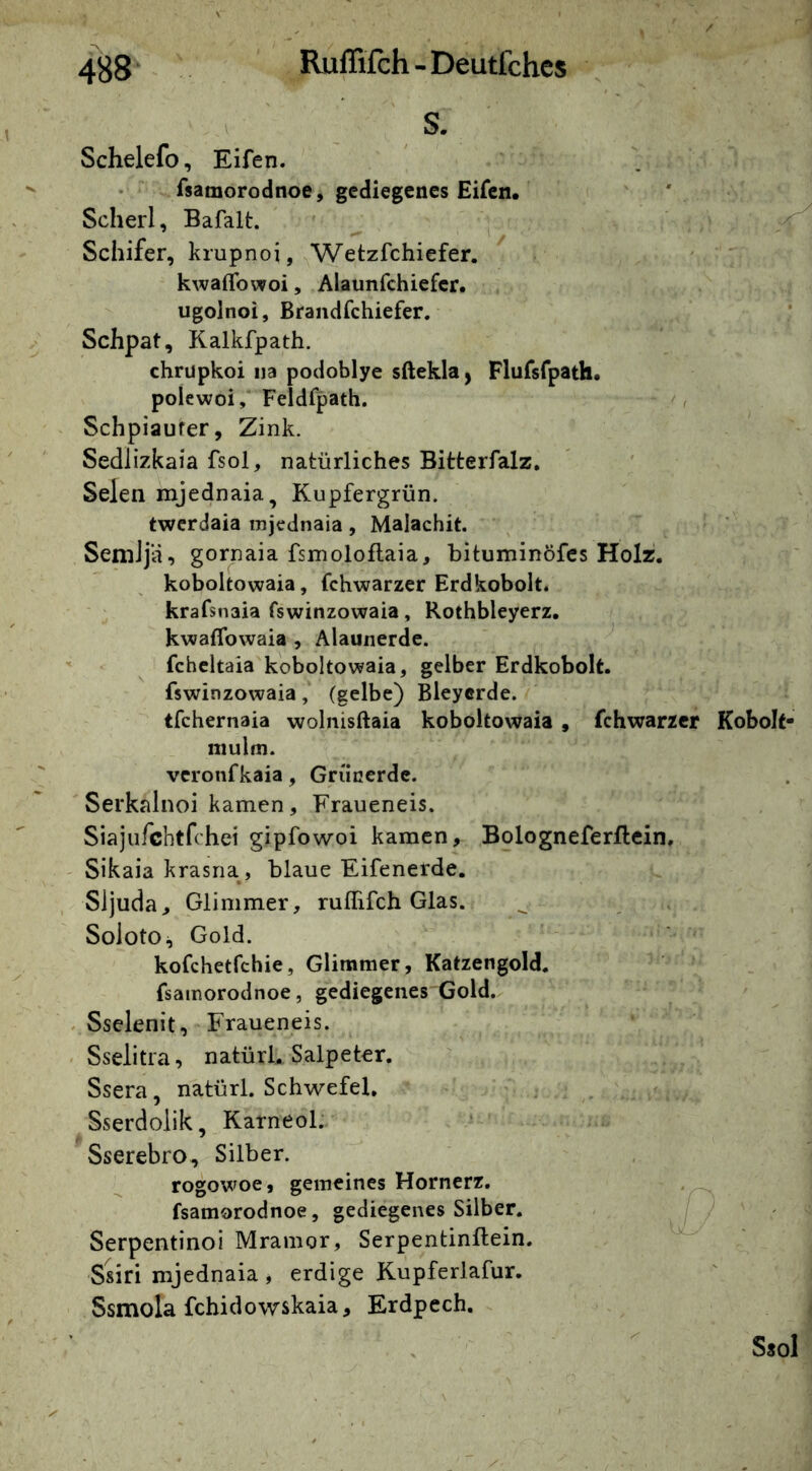 S. Schelefo, Eifen. fsamorodnoe, gediegenes Eifen. Scherl, Bafalt. ' ^ < Schifer, krupnoi, ^Wetzfchiefer. ' kwaflbwoi, Alaunfchiefcr. ugolnoi, Brandfchiefer. Schpat, Kalkfpath. chrüpkoi ija podoblye sftekla, Plufsfpath. polewoi, Feldfpath. Schpiaufer, Zink. Sedlizkaia fsol, natürliches Bitterfalz, Selen mjednaia, Kupfergrün. twerdaia mjednaia, Malachit. SeniJjii, gornaia fsmoloflaia, bituminöfes Holz, koboltowaia, fchwarzer Erdkobolt. krafsnaia fswinzowaia, Rothbleyerz. kwaflbwaia , Alaunerde. “ fcheltaia koboltowaia, gelber Erdkobolt. fswinzowaia, (gelbe) Bleycrde. tfchernaia wolnisftaia koboltowaia , fchwarzer Kobolt- niulfn. vcronfkaia, Grünerde. Serkalnoi kamen, Fraueneis. Siajufchtfrhei gipfowoi kamen, Bologneferflcin, ' Sikaia krasna, blaue Eifenerde. Sijuda, Glimmer, ruffifch Glas. Soioto;, Gold. kofchetfchie, Glimmer, Katzengold, fsamorodnoe, gediegenes Gold. . Sselenit, Fraueneis. Sselitra, natürl. Salpeter. Ssera, natürl. Schwefel, Sserdolik, Karneol. Sserebro, Silber. rogowoe, gemeines Hornerz. fsamorodnoe, gediegenes Silber. Serpentinoi Mramor, Serpentinftein. Ssiri mjednaia , erdige Kupferlafur, Ssmola fchidowskaia, Erdpech. Ssol