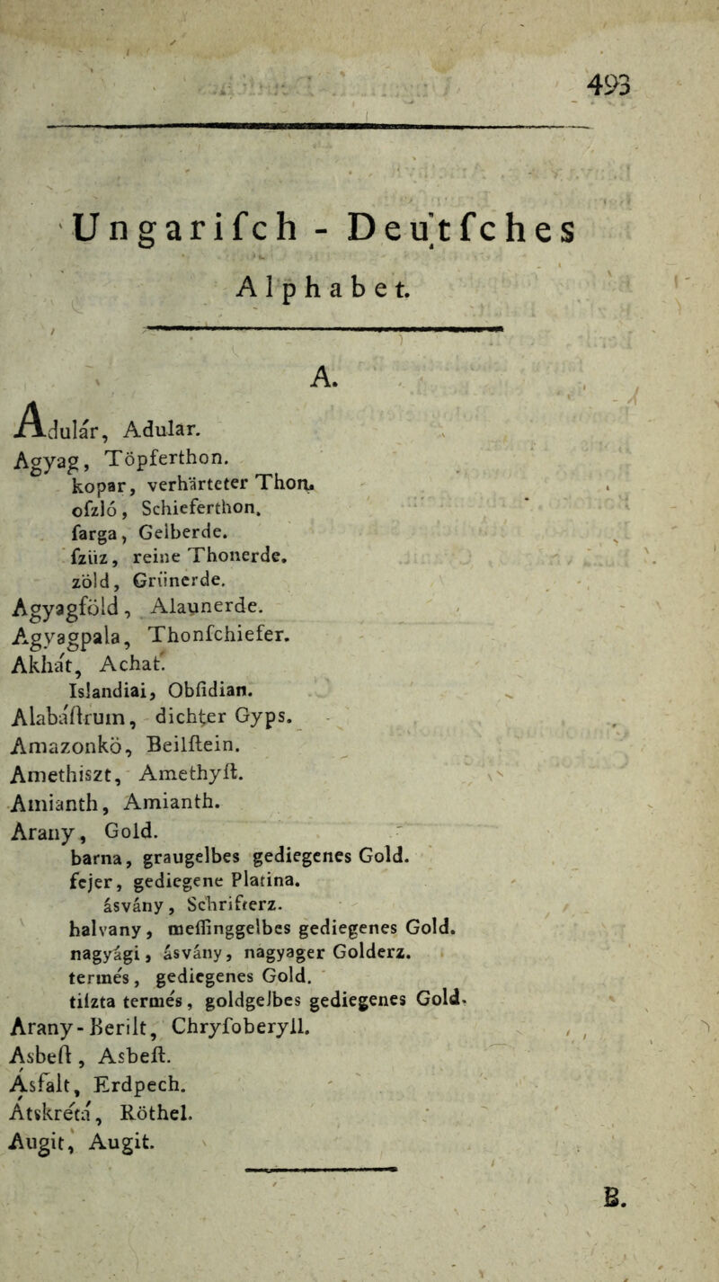 Ungarifch - Deutfehes Alphabet. dular, Adular. A. A Agyag, Töpferthon. kopar, verhärteter Thon^ ofzlo, Schieferthon, farga, Gelberde, fziiz, reine Thonerde, z’öld, Griincrde. AgyagföldAlaunerde. A.gyagpala, Thonfehiefer. Akliat, Achat' Islandiai, Obfidian. Alabadruin, - dichter Gyps. Amazonkö, Beilllein. Amethiszt,'Amethyll. -Amianth, Amianth. Araiiy, Gold. barna, graugelbes gediegenes Gold. ■ fejer, gediegene Platina. asväny, Schrifterz. ^ halvany, coeflinggelbes gediegenes Gold, nagyagi, asväny, nagyager Golderz, terme's, gediegenes Gold. ' tilzta terme's, goldgelbes gediegenes Gold. Arany-Berilt, Chryfoberyll. Asbeil, Asbeft. Asfalt, Erdpech. ' ' . Atskreta, Röthel. Aiigit,' Augit. B
