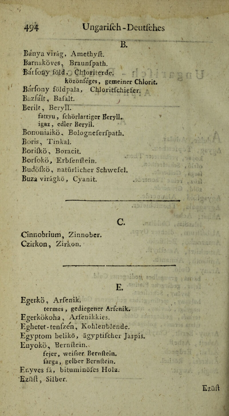 Banyavirag, Amethyll. ■ ^ ' ' Bamakoves, Braunfpath. x ’ , 'Barfony föjd,^ CWoriterdc. ► ^ ^ közönreges, gemeiner Chlorit. ' '- Barfony füldpaia, ChJoritfehiefer. , , , < BazTalt, Bafalt. j ' • ' Berik, Beryll. fattyu, fchörlartiger Beryll. • ' , igaz, edler Beryll. '  ^ BonoiiiaikÖ.» Bologneferfpatii. , ■ Boris, Tinkal. / ^ Borl&ö, Boracit /- . ' ^ ; Borrokö> Krbfenftein. * ^ < » Budöfkö, natürlicher Schwefel. Buzavirägkü, Cyanit. ^ . Cihnobriurn, Zinnober. Czirkon, Zirkon. ■ i ■ . , , , ■ I - ' E. v'-' Eger-kÖ, Arfcnik* ^ ; r. . // termes, gediegener Arfenik. ^ v EgerkÖkoha, Arfenikkies. • ^ JAcs^ • Hghetet-tenfzen, Kohlenblende. ' ' yi-n - ' j Egyptom belikö, ägyptifcher Jaspis, \ | Eiiyokü, Bernilein.s -A ^ ' fejer, weifser.. Bernftein. ^ A fargagelber Bernftein. ’ ' V, A \< 3 Er.yves fa, bituminofes Holz. ' . ’Ezük, Silber. \ _ ^