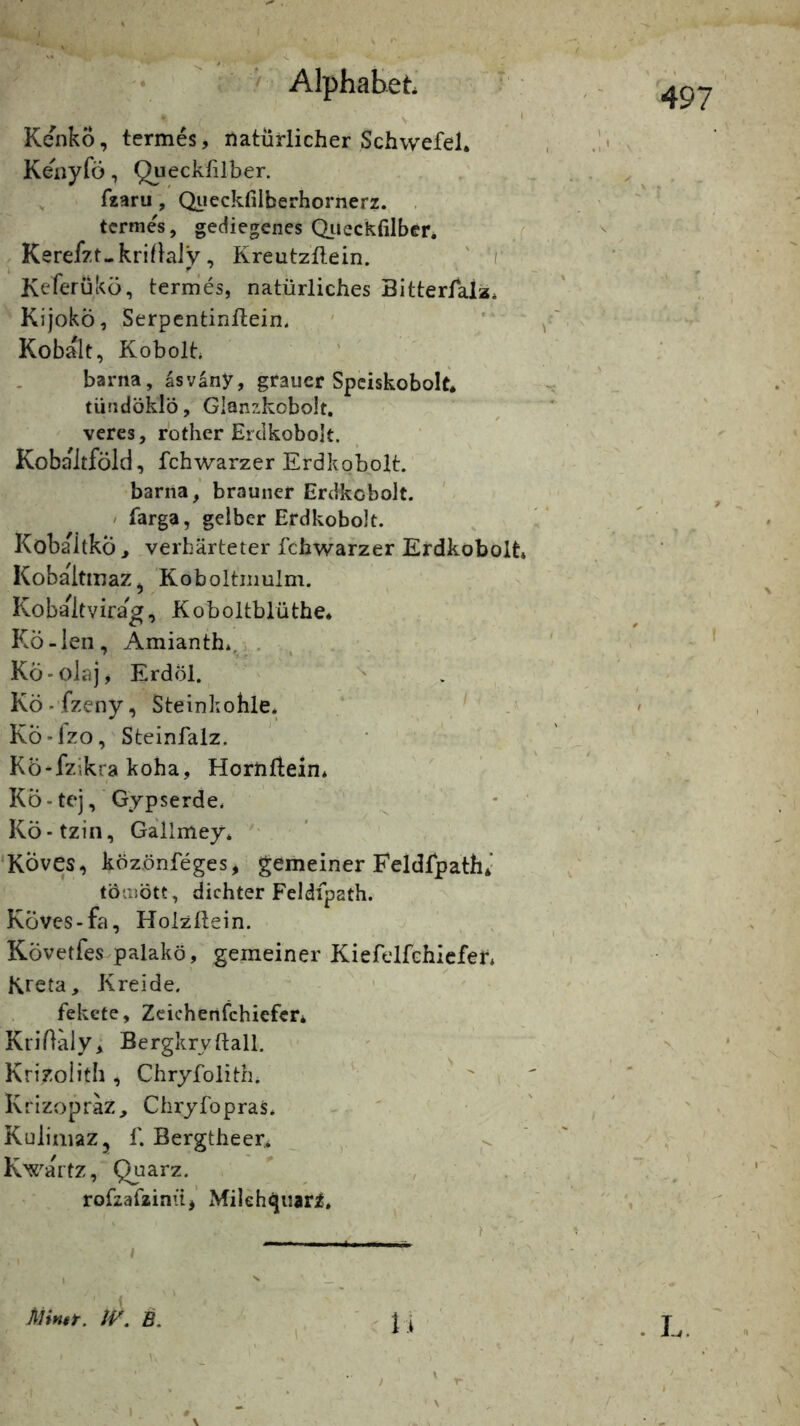 ( '• ■ / Alphabet ' ‘ \ ' KenkÖ, termes, natürlicher Schwefel. Kenyfö, Queckßlber. fzaru , Qiieckfilberhornerz. , termes, gediegenes Qiieckfilber. j . Kerefzt-krißaiy, Kreutzllein. ' / Keferukü, termes, natürliches Bitterfalz. KijokÖ, Serpentinllein. Kobalt, Kobolh barna, äsvany, grauer Spciskobolt. tündöklö, Glünzkobolt. vercs, rothcr ErcikoboJt. Kobaitföid, fchwarzer Erdkobplt. barna,' brauner Erdkcbolt. ' / farga, gelber Erdkobolt. KöbaitkÖ > verhärteter fch\varzer Erdkobolt* Kobaltmaz^ 'Koboltiimlm. Kobaitvirag, Koboltblüthe* KÖ-len, Amianth. . . . KÖ-olajj Erdöl. Kö-’fzeny, Steinkohle* ‘ J KÖ-lzo, Steinfalz. Kö-fzikra koha, Hornflein* Kö-tej, Gypserde* Kö-tzin, Gallmey* ' ‘KÖves, közönfeges, gemeiner Feldfpath*- tbmött, dichter Feldfpath. Köves-fa, Holzllein. ' , , Követfes palakö, gemeiner Kiefelfchiefer* Kreta, Kreide. fekete, Zeichenfchiefcr. KriOälyi Bergkrvftall, ' . Krizoiith , Chryfolith. ' ^ / Krizopräz, ChryfopraS* ^ ' KulimaZj f. Bergtheer* , ^ Kwartz, Quarz. ” , . rofzafzinüj’ Milehquari. 497' 1 F I Mntt. tV. B. ' U 1 I