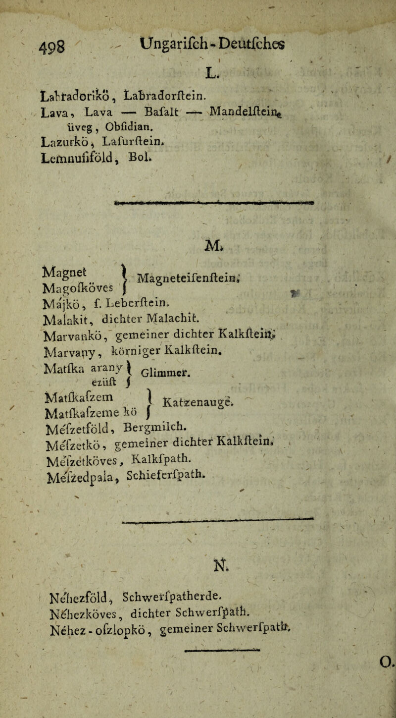 ' ' '' I L. La^tadorikö, LaBradorllein. Lava, Lava — Bafalt — NlVIandelflcin^ üveg, Obfidian. LazurkÖ^ Lafurftein* Lemnufiföld, BoL M. Magnet^ ) Mägneteifenfleini’ Magomoves j , Nlajkö, f. Leberftcin. • , Malakit, dichter Malachit. ^ Marvankö,'gemeiner dichter Kalkfteirl!^ , Marvapy, körniger Kalkflein. Mattka arany| Glimmer, eiüft j Matfl^afzem \ Katzenauge^ Matfkafzeme kö ) Mefzetföid, Bergmilch. Mefzetkö-, gemeiner dichter Kalkfteiii» . MeTzetköves > Kalkfpath. M^lzedpaia, Schieferfpath. ^ Ne'liezföld^ SchweiTpatherde. Nehezköves, dichter Schwerfpath. Nehez - ofziopkö, gemeiner Schwerfpatb.