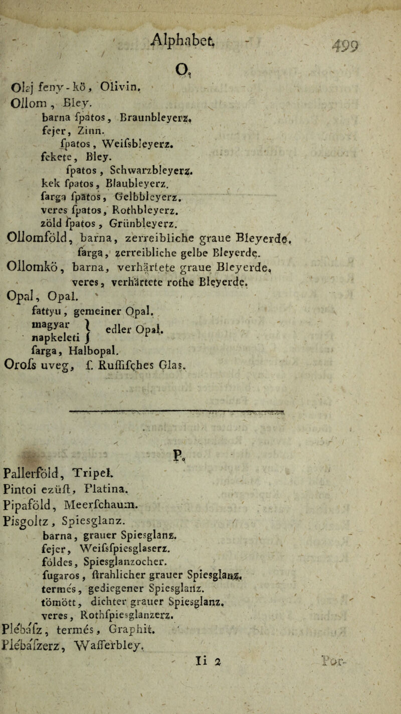 OU’j fcny-kö, 'Olivin, Alphabet Q, Oiloni, Bley. ^ barnafpatos, Braunbleycrz, fejer, Zinn. ' fpatos, Weifsbleyerz. - fekete, Bley. fpatos , Schwarxbleyerz. kck fpatos, Blaubleyerz. farga fpatos, Gelbbleycrz, veres fpatos / Rothbleyerz. zold ipatos, Griinbleyerz. OUomföld, bafna, z'erreibliche graue Bleyerd^, farga, zerreibliche gelbe Bleyerde. OllomkÖ, barna, verhärtete graue Bleyerde, * veres, verhärtete rothe Bieyerde, Opal, Opal. fattyiigemeiner Opal. , • “f . \ edler Opal, napkeleti j farga, Halbopal. Orofs uveg, £ RufTifghes Glas. - ■ 499 'V P> Pallerföld, Tripel. ' Pintoi czüft, Flatina. Pipaföld, Meerfchaum. Pisgoltz, Spiesglanz. / V barna, grauer Spiesglanz. fejer, Weifsfpiesglaserz. földes, Spiesglanzocher. fugaros, ftrahlicher grauer Spiesglanz, termes,'gediegener Spiesglanz. ^ tömött, dichter grauer Spiesglanz, veres, Rothfpiesglanzerz. Plebafz, termes, Graphit. PlebaTzerz, WalTerbley, - li 2