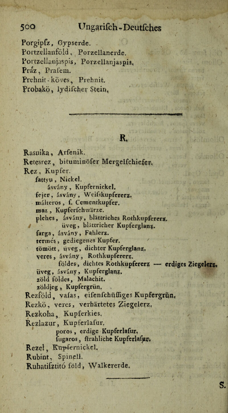 5^0 Ung^rifch Deutlch^ Porgtpfz, Gypserde. . Portzellaiiföid, ^ Porzellanerde. Portzelianjaspis, Porzellanjaspis, Praz, Prafem. Prehnit • köves, Prehnit. Probakö, lydifcher Stein, R Rasuika, Arfenik. Retesrez, bituminöfer Mergeifchie|er. Rez, Kupfer, fattyu , Nickel. äsväny, Kupfernickcl. i fejer, asvany, Weifskupfererz, nsalteros, f, Cementkupfer. maz , Kupferfchwärze. plehes, asväuy, blättriches Rothkupfererz. / ' üveg, blattricher Kupferglanz, farga, asvany, Fahlerz. tc'rmes, gediegenes Kupfer. ' tömött, üveg, dichter Kupferglanz, yercs , äsväny, Rothkupfererz. fqldes, dichtes Rothkupfererz — erdiges Ziegelei^Z üveg, asvany, Kupferglanz, zöld földes, Malachit, zöldjeg, Kupfergrün, . Rezföld, vafas, eifenfehüfliges Kupfergrün, Rezkö, veres, verhärtetes ^iegeierz, Rezkoha, Kupferkies. ' .. T Rezlazur, Kupferlafur. , * poros, erdige Kupferlafur, v iiigaros, ftrahliche Kupfcrlal)ir'^ , . Rezel, Ktr^rnickcl, . , ' Rubint, Spinell. Ruhatifztitö föld, Walkcrerde.