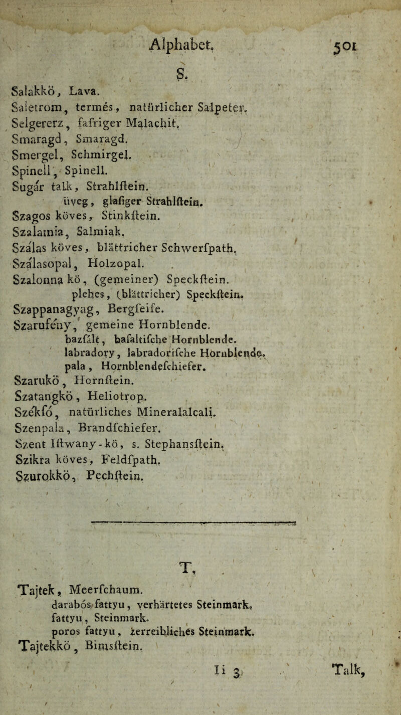 . - \ Alphabet, S, SalakkÖ, Lava. > Siiietrom, tcrmes, natürlicher Salpeter, Seigererz, fafriger Malachit'. Smaragd, Smaragd, ' , - Smergel, Schmirgel. . . ^ ^ Spinell / Spinell. . Sugar taLk, Strahlflein. üveg, gkfiger Strahlftein. Szagos küves, Stinküein. Szalamia, Salmiak. Szalas köves, blättricher Schwerfpath, Szalasopal, Holzopal. . ^ Szaionnakö, (gemeiner) Speckflein. plehes, tblättricher) Speckflein. Szappanagyag, Bergfeife. Szarufeny, gemeine Hornblende. bazfalt, bafaltifche Hornblende, labradory, labradorifche Horiiblende.^ pala , Hprnblendefchiefer. Szarukö, Hornflein. Szatangkö, Heliotrop. Sze'kfo, natürliches Mineralalcali. Szenpaia, Brandfchiefer. ' ' Szent Iflwanj-kö, s. Stephansflein. Szikra köves, Feldfpath. Szurokkö, Pechflein. T, . Tajtek, Meerfchaum. darab6s‘fattyu, verhärtetes Steinmark, fattyu, Steinmark. poros fattyu, ierreih.liches Stein'raark. Tajtekkö, Binisflein.
