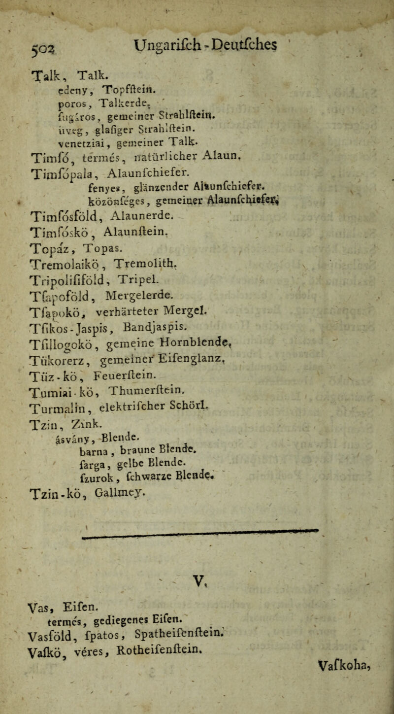 Talk, Talk. edetiy, Topfftein. poros, Talkerde, ' fuglros, gemeiner Strahlftein. iiveg, glafiger Strahlftein. venetziai, gemeiner Talk* Timfo, termes, natürlicher Alaun. Tinifopaia, - Alaunlchiefer. fenyes, glänzender Aitunfchiefer. T ' közönfe'gcs, gemeiner Alaunfchiefcc^ Timfosföld, Alaunerde. _ ' . Timfdskö, Alaunftein, ' . Tcpaz, Topas. ^ ' TremolaikÖ, Treraolith, Tripoiififöld, Tripel. Tfapoföld, Mergelerde. Tfapokö, verhärteter Mergel. , Trite-Jaspis, Bandjaspis. Tfillogoko, gemeine Hornblende, -Tükorerz, gemeiner Eifenglanz, Tiiz.köi Feuerflein. Tumiai • kö, Thumerflein. Turmalin, elektrifcherSchorl. Tzin, Zink. ' {isväny,-»Blende. ' barna , braune Blende. farga, gelbe Blende, fzurok, Cchwarze Blende# Tzin-kÖ, Gallmey. / \ _ V, Vas, Elfen. termes, gediegenes Eifen. Vasföld, fpätos, Spatheifenflein; Valkö, veres, Rotheifenflein. i Vafkoha,