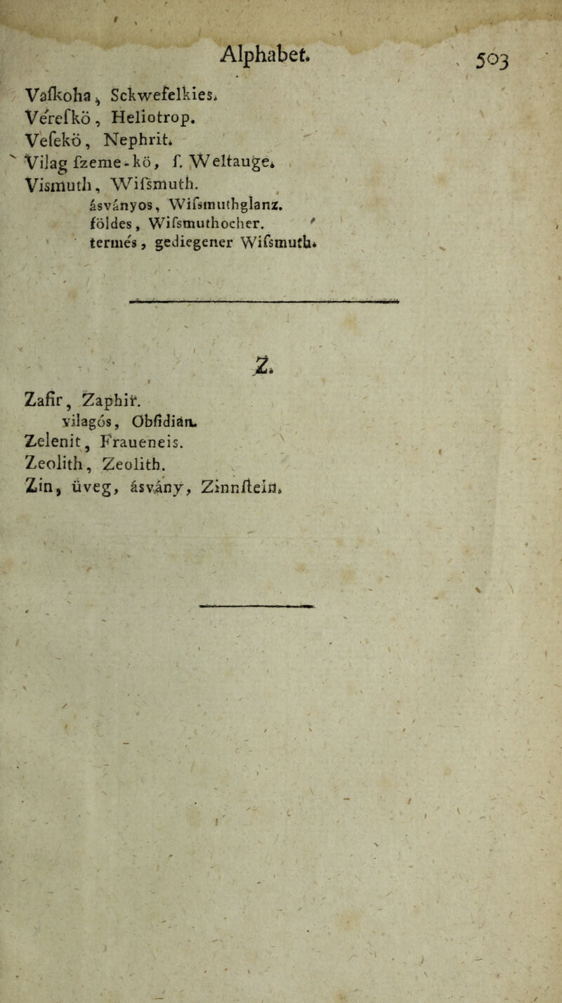 Alphabet Sckwefelkies* VerefkÖ, Heliotrop. Vefekö, Nephrit* - Vilag fzeme-kö, f. jWeltauge* . Visiiiuth, Wifsmuth. asvanyos, Wifsmiithglanz. földes, Wirsmuthocher. * termes, gediegener Wirsmuth* Zafir, ,Zaphiir. i yilagüs, Öbfidiän. Zelenit, Fraueneis. Zeolith, Zeolith. Zin, üveg, äsviny, Zinn/lein*
