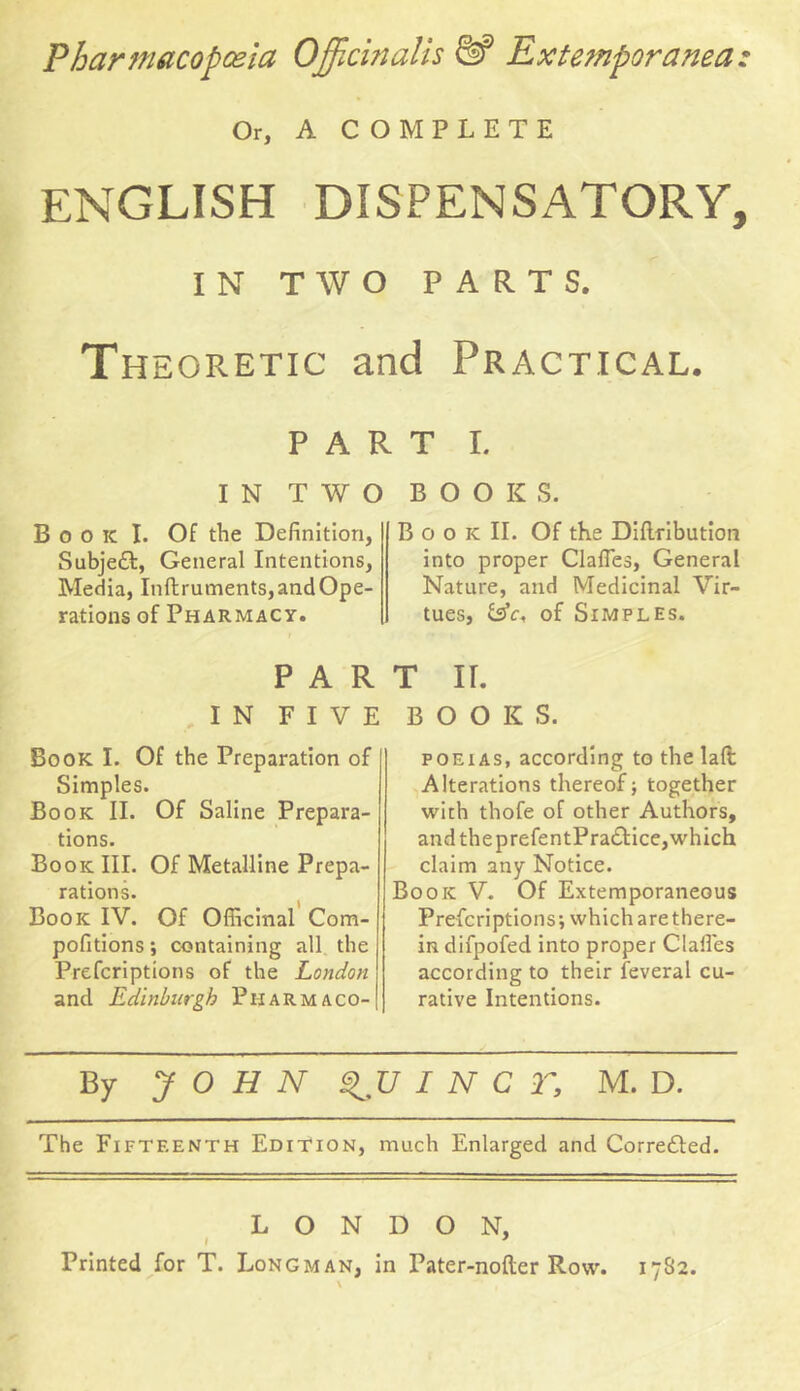 Pharmacopoeia Officinalis &* Extemporanea: Or, A COMPLETE ENGLISH DISPENSATORY, IN TWO PARTS. Th egretic and Practical. part i. IN TWO BOOKS. B o o ic I. Of the Definition, Subjedl, General Intentions, Media, Inftruments, and Ope- rations of Pharmacy. PAR IN FIVE Book I. Of the Preparation of Simples. Book II. Of Saline Prepara- tions. Book III. Of Metalline Prepa- rations. Book IV. Of Officinal Com- pofitions *, containing all the Prefcriptions of the London ! and Edinburgh Pharmaco-| B o o k II. Of the Diflribution into proper ClafTes, General Nature, and Medicinal Vir- tues, of Simples. T II. BOOK S. poeias, according to the laft Alterations thereof; together with thofe of other Authors, and theprefentPra&ice,which claim any Notice. Book V. Of Extemporaneous Prefcriptions; which arethere- in difpofed into proper Gaffes according to their feveral cu- rative Intentions. By JOHN V I N C T, M. D. The Fifteenth Edition, much Enlarged and Corre£ted. LONDON, Printed for T. Longman, in Pater-nofler Row. 17S2.