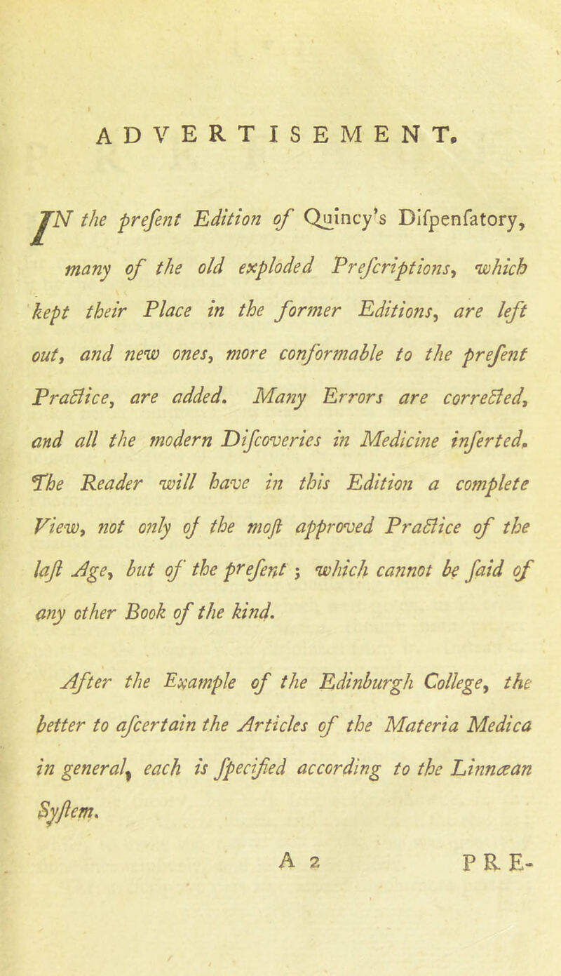 advertisement. r the prefent Edition of Quincy’s Difpenfatory, many of the old exploded Prefcriptions, 'which kept their Place in the former Editions, are left out, and new ones, more conformable to the prefent PraBice, are added. Ma?iy Errors are corrected, and all the modern Difcov cries in Medicine infer ted. The Reader will have in this Edition a complete View, not only oj the mo ft approved PraBice of the laft Age, but of the prefent j which cannot be faid of any other Book of the kind. After the Example of the Edinburgh College, the better to afcertain the Articles of the Materia Medica in general^ each is fpecifed according to the Linn<zan Syflcm.