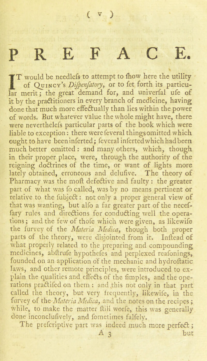 PREFACE. IT would be needlefs to attempt to fhow here the utility of Quincy’s Difpenfatory, or to fet forth its particu- lar merit; the great demand for, and univerfal ufe of it by the practitioners in every branch of medicine, having done that much more effectually than lies within the power of words. But whatever value the whole might have, there were neverthelefs particular parts of the book which were liable to exception: there werefeveral things omitted which ought to have beeninferted; feveral inferted which had been much better omitted : and many others, which, though in their proper place, were, through the authority of the reigning doCtrines of the time, or want of lights more lately obtained, erroneous and delufive. The theory of Pharmacy was the moft defective and faulty : the greater part of what was fo called, was by no means pertinent or relative to the fubjedt: not only a proper general view of that was wanting, but alfo a far greater part of the necef- fary rules and directions for conducting well the opera- tions; and the few of thofe which were given, as likewife the furvey of the Materia Medica, though both proper parts of the theory, were disjointed from it. Inftead of what properly related to the preparing and compounding medicines, abftrufe hypothefes and perplexed reafonings, founded on an application of the mechanic and hydroftatic laws, and other remote principles, were introduced to ex- plain the qualities and cffeCts of the fimples, and the ope- rations praCtifed on them : and,this not only in that part called the theory, but very frequently, likewife, in the furvey of the Materia Medica, and the notes on the recipes; while, to make the matter (till worfe, this was generally clone inconclufively, and fometimes falfely. The preferiptive part was indeed much more perfeCt; A 3 but