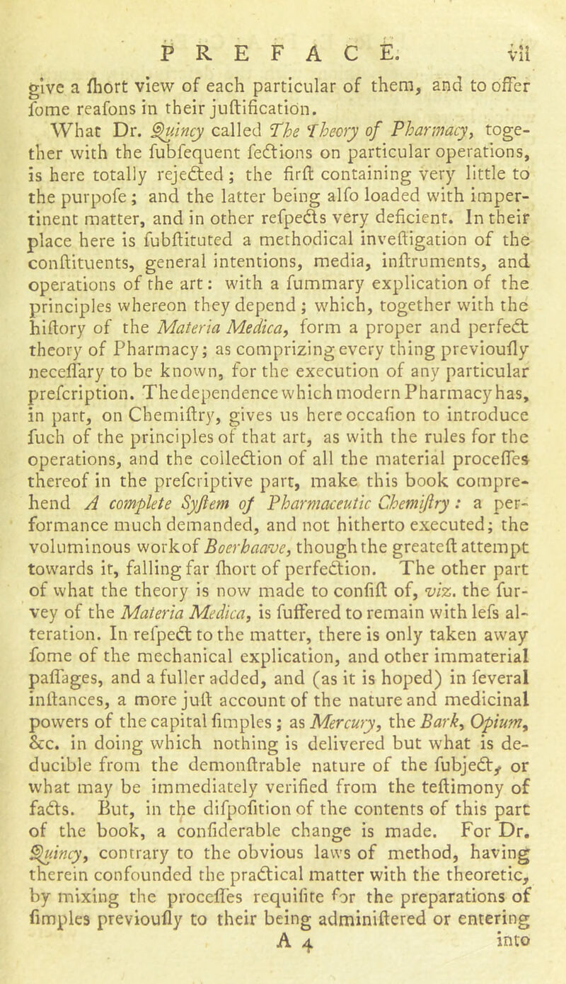 give a fhort view of each particular of them, and to offer fome reafons in their juftification. What Dr. Quincy called The Theory of Pharmacy, toge- ther with the fublequent fedtions on particular operations, is here totally rejected ; the fir ft containing very little to the purpofe ; and the latter being alfo loaded with imper- tinent matter, and in other refpedts very deficient. In their place here is fubftituted a methodical inveftigation of the conftituents, general intentions, media, inftruments, and operations of the art: with a fummary explication of the principles whereon they depend ; which, together with the hiftory of the Materia Medica, form a proper and perfedt theory of Pharmacy; as comprizing every thing previoufly neceffary to be known, for the execution of any particular prefcription. Thedependence which modern Pharmacy has, in part, on Chemiftry, gives us hereoccafion to introduce fuch of the principles of that art, as with the rules for the operations, and the coiledtion of all the material proceffes thereof in the prefcriptive part, make this book compre- hend A complete Syjtem op Pharmaceutic Chemiftry : a per- formance much demanded, and not hitherto executed; the voluminous workof Boerkaave, though the greateft attempt towards it, falling far fhort of perfedtion. The other part of what the theory is now made to confift of, viz. the fur- vey of the Materia Medica, is buffered to remain with lefs al- teration. In relpedt to the matter, there is only taken away fome of the mechanical explication, and other immaterial paffages, and a fuller added, and (as it is hoped) in feveral inllances, a more juft account of the nature and medicinal powers of the capital fimples ; as Mercury, the Bark> Opiumy &c. in doing which nothing is delivered but what is de- ducible from the demonftrable nature of the fubjedty or what may be immediately verified from the teftimony of fadts. But, in the difpofition of the contents of this part of the book, a confiderable change is made. For Dr. Quincy, contrary to the obvious laws of method, having therein confounded the pradtical matter with the theoretic, by mixing the proceffes requifite for the preparations of fimples previoufly to their being adminiftered or entering A 4 into