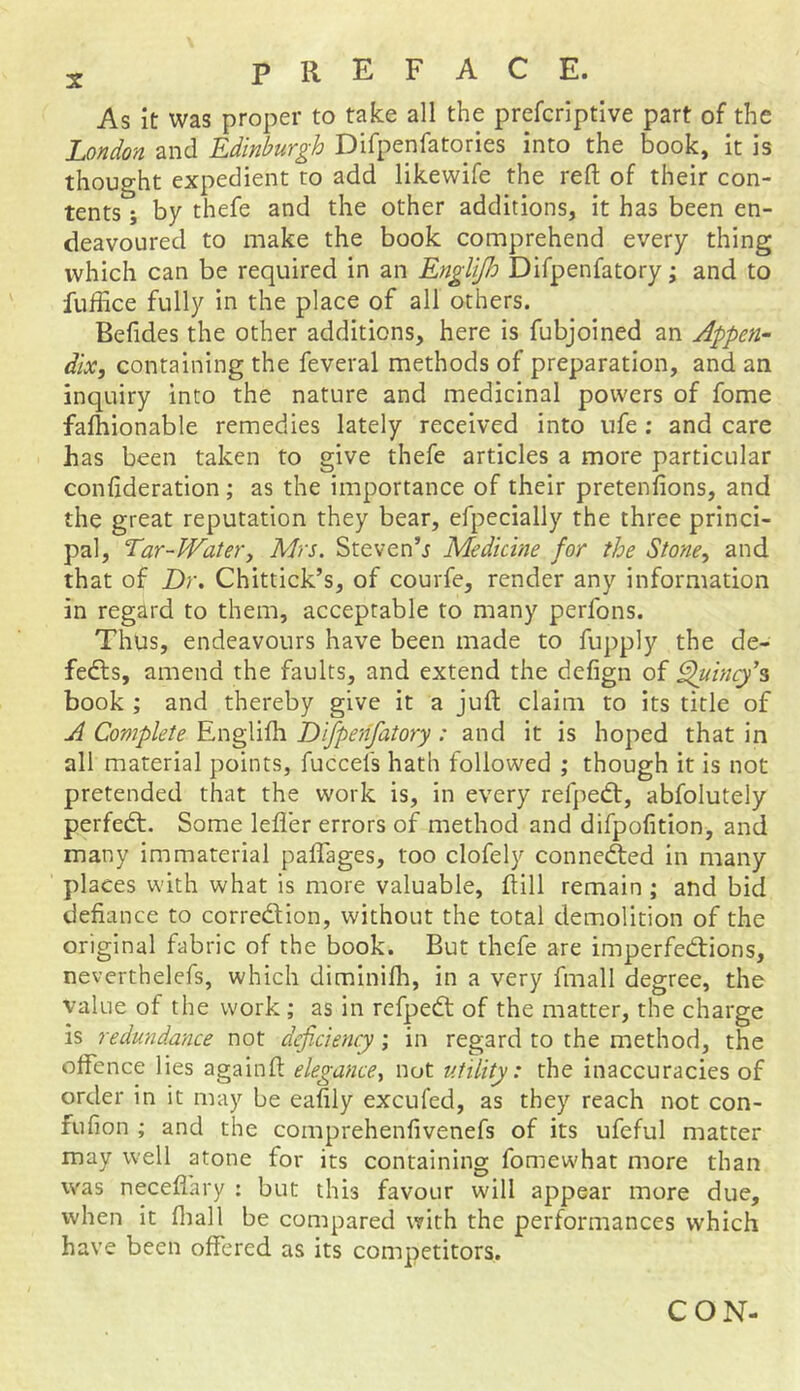 As it was proper to take all the prefcriptive part of the London and Edinburgh Difpenfatones into the book, it is thought expedient to add likewife the reft of their con- tents ; by thefe and the other additions, it has been en- deavoured to make the book comprehend every thing which can be required in an Englifh Difpenfatory; and to fuffice fully in the place of all others. Befides the other additions, here is fubjoined an Appen- dix, containing the feveral methods of preparation, and an inquiry into the nature and medicinal powers of fome fafhionable remedies lately received into life ; and care Fas been taken to give thefe articles a more particular confideration; as the importance of their pretenfions, and the great reputation they bear, efpecially the three princi- pal, Ear-Water, Mrs. Steven’s Medicine for the Stone, and that of Dr. Chittick’s, of courfe, render any information in regard to them, acceptable to many perfons. Thus, endeavours have been made to fupply the de- feats, amend the faults, and extend the defign of Quincy s book ; and thereby give it a juft claim to its title of A Complete Englifh Difpenfatory : and it is hoped that in all material points, fuccels hath followed ; though it is not pretended that the work is, in every refpedt, abfolutely perfect. Some lefl'er errors of method and difpofition, and many immaterial paffages, too clofely connedted in many places with what is more valuable, ft ill remain ; and bid defiance to correction, without the total demolition of the original fabric of the book. But thefe are imperfedtions, neverthelefs, which diminifh, in a very fmall degree, the value of the work; as in refpedt of the matter, the charge is redundance not deficiency; in regard to the method, the offence lies againft elegance, not utility: the inaccuracies of order in it may be eafily excufed, as they reach not con- fufion ; and the comprehenfivenefs of its ufeful matter may well atone for its containing fomewhat more than was neceflary : but this favour will appear more due, when it fliall be compared with the performances which have been offered as its competitors. CON-