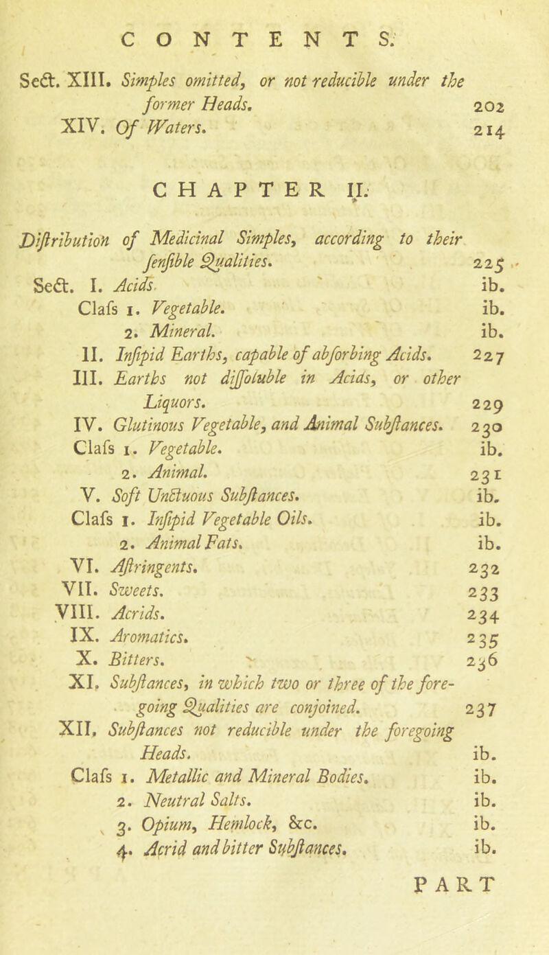 1 C O N T E N T S. * \ Se£t. XIII. Simples omitted, or not reducible under the former Heads. 202 XIV. Of Waters. 214 CHAPTER II. Dijlribution of Medicinal Simples, according to their fenfible Qualities. 225 Sedt. I. Acids. ib. Clafs 1. Vegetable. ib. 2. Mineral. ib. II. Infipid Earths, capable of abforbing Acids. 227 HI. Earths not diffoluble in Adas, or other Liquors. 229 IV. Glutinous Vegetable, and Animal Subftances. 230 Clafs 1. Vegetable. ib. 2. Animal. 231 V. Soft Unduous Subftances. ib. Clafs 1. Infipid Vegetable Oils. ib. 2. Animal Fats. i b. VI. AJlringents. 232 VII. Sweets. 233 VIII. Acrids. 234 IX. Aromatics. 235 X. Bitters. 'r 236 XI. Subftances, in which two or three of the fore- going Qualities are conjoined. 237 XII, Subftances not reducible under the foregoing Heads. ib. Clafs 1. Metallic and Mineral Bodies. ib. 2. Neutral Salts. ib. 3. Opium, Hemlock, he. ib. 4. Acrid and bitter Subftances. ib. PART