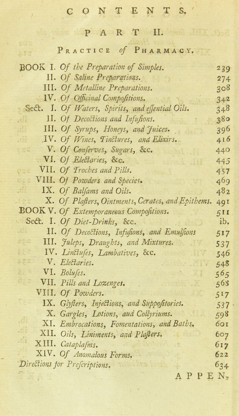 / PART II. Practice of Pharmacy. BOOK I. Of the Preparation of Simples. II. Of Saline Preparations. III. Of Metalline Preparations. IV. Of Officinal Compofitions. Sedt. 1. Of Waters, Spirits, and effential Oils. II. Of Decoctions and Infufions. III. Of Syrups, Honeys, and Juices. .IV. Of Wines, TinCtures, and Elixirs. V. Of Conferves, Sugars, See. VI. 0/ EleCtaries, &c. VII. 0/ Troches and Pills. VIII. Of Powders and Species. IX. Of Balfams and Oils. X. Of Plajlers, Ointments, Cerates, and Epithems. BOOK V. 0/ Extemporaneous Compofitions. Sedt. I. 0/ Diet-Drinks, &c. II. 0/ DecoCiions, Infufions, and Emulfions III. Juleps, Draughts, and Mixtures. IV. LinClufes, Lambatives, See. V. EleCtaries. VI. Bolufes. VII. P/7/5 tf/zi Lozenges. VIII. 0/ Powders. IX. Glyfiers, Injections, and Suppofi/ories. X. Gargles, Lotions, aud Collyriums. XI. Embrocations, Fomentations, and Baths. XII. Oils, Liniments, and Plajlers. XIII. Cataplafms. XIV. Of Anomalous Forms. Directions for Prefcriptions. 239 274 308 342 348 380 396 416 440 445 457 469 482 491 511 ib. 5i7 53 7 546 548 565 563 5*7 53 7 598 601 607 617 622 634 APPEN,