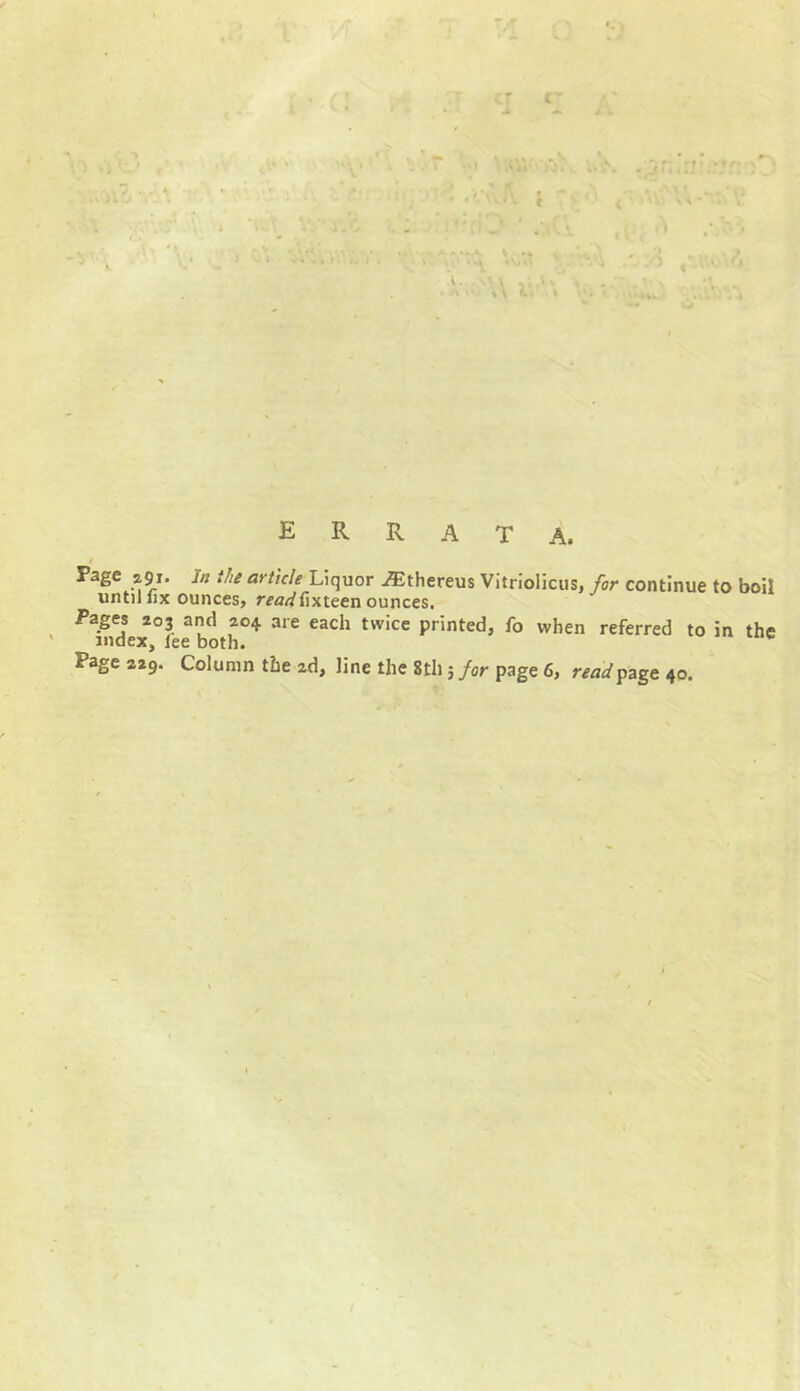 C~ A' ERRATA. / Page 2.91. in the article Liquor Althereus Vitriolicus, for continue to boil until fix ounces, rra^fixteen ounces. Pages 203 and 204 are each twice printed, fo when referred to in the index, lee both.