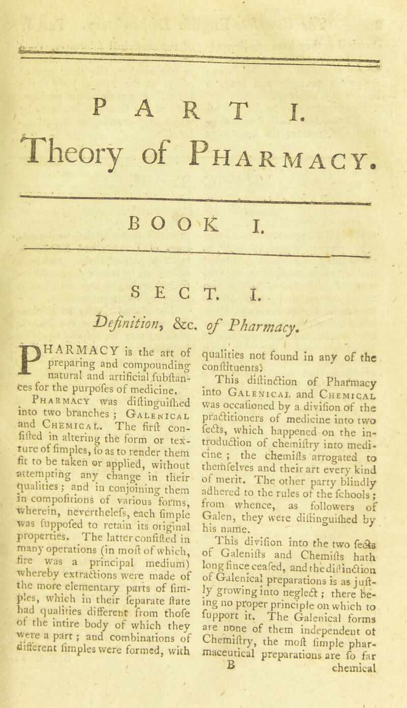 Theory of Pharmacy. ~ 1 BOO f SEC definition, &c. PHARMACY is the art of preparing and compounding natural and artificial .fubftan- tes for the purpofes of medicine. Pharmacy was diftinguiflied into two branches ; Galenical and Chemical. The firth con- fided in altering the form or tex- ture of fimples, tb as to render them fit to be taken or applied, without attempting any change in their qualities; and in conjoining them in compofitions of various forms, wherein, neverthelefs, each Ample was fuppofed to retain its original properties. The latter confided in many operations (in moil: of which, fire was a principal medium) whereby extractions were made of the more elementary parts of fim- ples, which in their feparate Hate had qualities different from thofe of the intire body of which they 'vere a part ; and combinations of different limpleswere formed, with K i. t. i. of Pharmacy. i | • qualities not found in any of the confiituents) Phis difhnftion of Phafmacy into Galenical and Chemical was occafioned by a divifion of the practitioners of medicine into two lefts, which happened on the in- troduction of chemiltry into medi- cine ; the chemifts arrogated to therfifelves and their art every kind of merit. The other party blindly adhered to the rules of the fchools ; from whence, as followers of Galen, they were diltinguilhed by his name. This divifion into the two fefts of Galenifts and Chemiits hath long finee ceafed, and rhediflinftion of Galenical preparations is as jult- }y growing into negleft ; there be- ing no proper principle on which to fupport it. The Galenical forms ate none of them independent of Chemiltry, the mod fimple phar- maceutical preparations are fo far ^ chemical