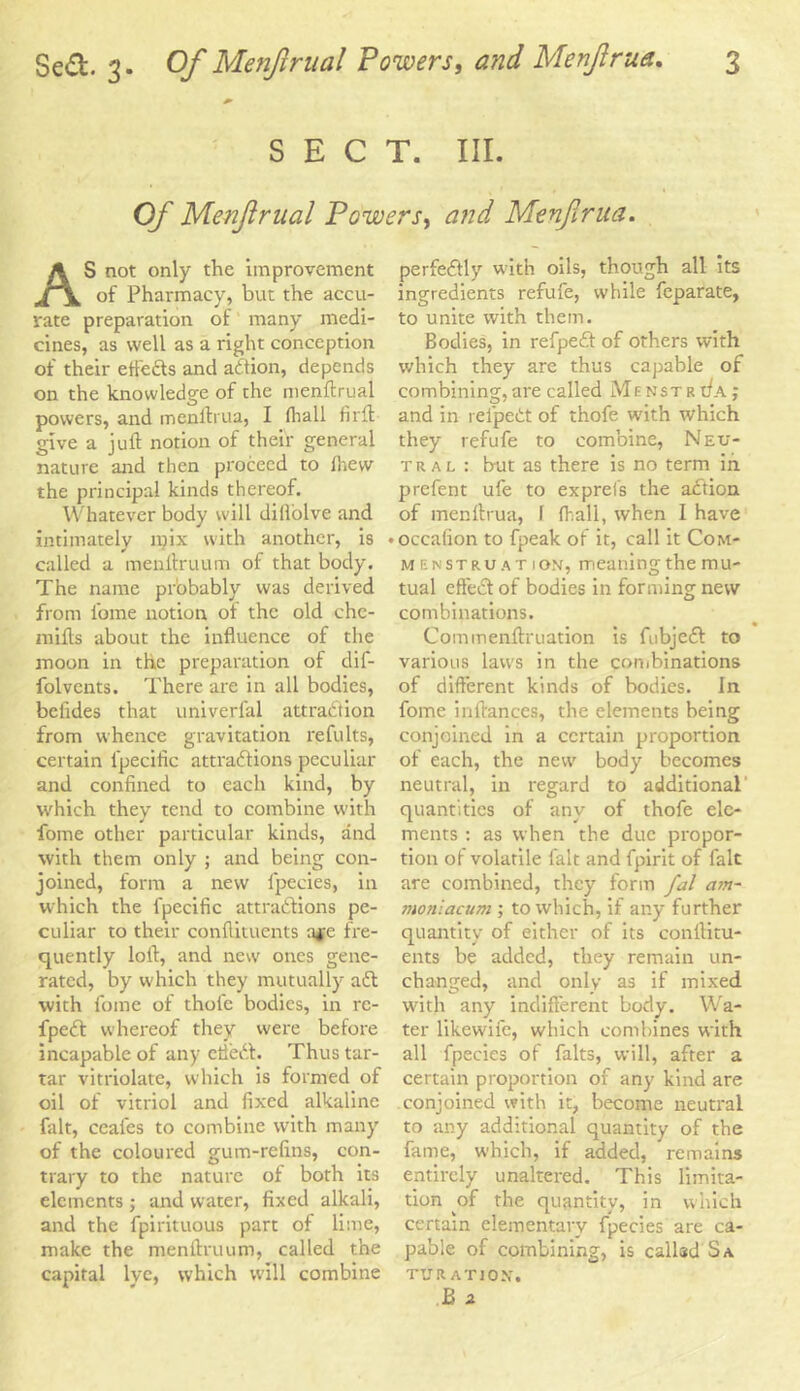 SECT. III. Of Menjlrual Powers, Menjirua. AS not only the improvement of Pharmacy, but the accu- rate preparation of many medi- cines, as well as a right conception of their etfefts and action, depends on the knowledge of the menftrual powers, and menftrua, I fhall firft give a juft notion of their general nature and then proceed to Ihew the principal kinds thereof. Whatever body will dillolve and intimately njix with another, is called a menftruum of that body. The name probably was derived from fome notion ot the old chc- mifts about the influence of the moon in the preparation of dif- folvents. There are in all bodies, beiides that univerfal attraction from whence gravitation refults, certain fpecific attractions peculiar and confined to each kind, by which they tend to combine with fome other particular kinds, and with them only ; and being con- joined, form a new fpecies, in which the fpecific attractions pe- culiar to their conftituents a*e fre- quently loft, and new ones gene- rated, by which they mutually aft with fome of thol'c bodies, in rc- fpeft whereof they were before incapable of any cfteft. Thus tar- tar vitriolate, which is formed of oil of vitriol and fixed alkaline fait, ceales to combine with many of the coloured gum-refins, con- trary to the nature of both its elements; and water, fixed alkali, and the fpirituous part of lime, make the menftruum, called the capital lye, which will combine perfeftly with oils, though all its ingredients refufe, while fcparate, to unite with them. Bodies, in refpeft of others with which they are thus capable of combining, are called Menstr tfA; and in reipeCt of thofe tvith which they refufe to combine, Neu- tral : but as there is no term in prefent ufe to exprefs the action of menftrua, 1 ftsall, when I have • occafion to fpeak of it, call it Com- menstruation, meaning the m u- tual efteft of bodies in forming new combinations. Commenftruation is fubjeft to various laws in the combinations of different kinds of bodies. In fome inftances, the elements being conjoined in a certain proportion of each, the new body becomes neutral, in regard to additional quantities of any of thofe ele- ments : as when the due propor- tion of volatile fait and fpirit of fait are combined, they form fal a?n- moniacum ; to which, if any further quantity of either of its conftitu- ents be added, they remain un- changed, and only as if mixed with any indifferent body. Wa- ter likewife, which combines with all fpecies of falts, will, after a certain proportion of any kind are conjoined with it, become neutral to any additional quantity of the fame, which, if added, remains entirely unaltered. This limita- tion _of the quantity, in which certain elementary fpecies are ca- pable of combining, is called Sa TUR ATI ON, B a