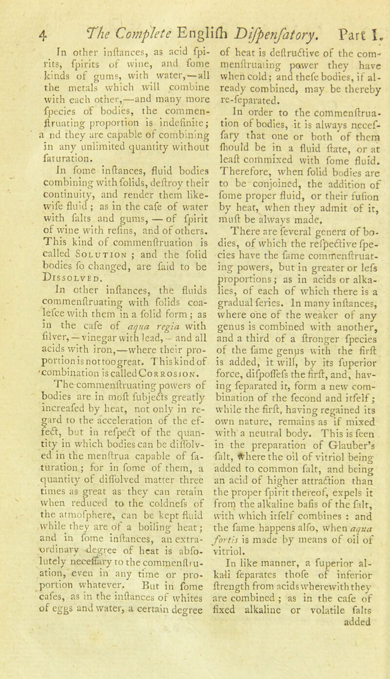 In other inftances, as acid fpi- l'its, fpirits of wine, and fome kinds of gums, with water, — all the metals which will combine with each other,—and many more fpecies of bodies, the com men- ftruating proportion is indefinite; a nd they are capable of combining in any unlimited quantity without faturation. In fome infiances, fluid bodies combining with folids, deftroy their continuity, and render them like- wife fluid ; as in the cafe of water with falls and gums, — of fpirit of wine with refins, and of others. This kind of cominenftruation is called Solution ; and the folid bodies fo changed, are laid to be Dissolved. In other infiances, the fluids commenfiruating with folids coa- lefce with them in a folid form ; as in the cafe of aqua regia with filver, — vinegar with lead, - and all acids with iron,—where their pro- portion is not toogreat. This kind of ' combination is called Co r r os j on . The commenfiruating powers of bodies are in moft fubjecfis greatly increafed by heat, not only in re- gard to the acceleration of the ef- fect, but in refpect of the quan- tity in which bodies can be diflolv- ed in the menftrua capable of fa- turation ; for in fome of them, a quantity of diflblved matter three times as great as they can retain when reduced to the coldnefs of the atmofphere, can be kept fluid while they are of a boiling heat; and in fome inftances, an extra- ordinary degree of heat is abfo- lutely neeeflary to the commend ru- ation, even in any time or pro- portion whatever. But in fome cafes, as in the infiances of whites of eggs and water, a certain degree of heat is dcftnntive of the com- menftruaiing power they have when cold; and thefe bodies, if al- ready combined, may be thereby re-feparated. In order to the commenftrua- tion of bodies, it is always necef- fafy that one or both of them fliould be in a fluid ftate, or at leaft commixed with fome fluid. Therefore, when folid bodies are to be conjoined, the addition of fome proper fluid, or their fufion by heat, when they admit of it, muft be always made. There are feveral genera of bo- dies, of which the refpeitive fpe- cies have the fame commenftruat- ing powers, but in greater or lefs proportions; as in acids or alka- lies, of each of which there is a gradual feries. In many inftances, where one of the weaker of any genus is combined with another, and a third of a ftronger fpecies of the fame genus with the firft is added, it will, by its fuperior force, difpoflefs the firft, and, hav- ing feparated it, form a new com- bination of the fecond and itfelf; while the firft, having regained its own nature, remains as if mixed with a neutral body. Thisisfeen in the preparation of Glauber’s fait, ft’herethe oil of vitriol being added to common fait, and being an acid of higher attraction than the proper fpirit thereof, expels it from the alkaline bafis of the fait, with which itfelf combines : and the fame happens alfo, when aqua fort,is is made by means of oil of vitriol. In like manner, a fuperior al- kali feparates thofe of inferior ftrength from acids wherewith they are combined ; as in the cafe of fixed alkaline or volatile fairs added