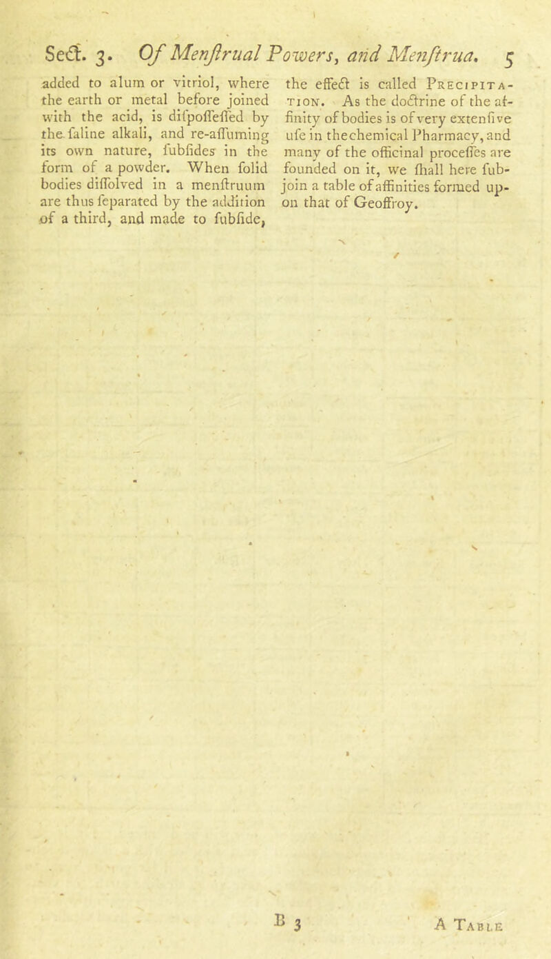 added to alum or vitriol, where the effeft is called Precipita- the earth or metal before joined tion. As the do&rine of the af- with the acid, is difpoflefled by Unity of bodies is of very extenfive the faline alkali, and re-afluming ufe in thechemical Pharmacy,and its own nature, iubfides in the many of the officinal procefles are form of a powder. When folid founded on it, we (hall here fub- bodies diffiolved in a menftruum join a table of affinities formed up- are thus feparated by the addition on that of Geoffroy. of a third, and made to fubfide,